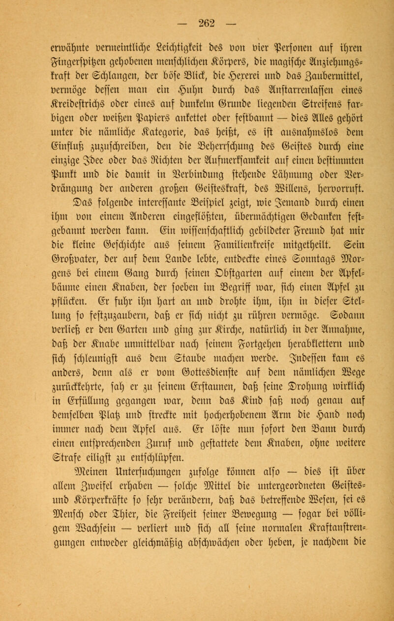 ermahnte öermetntltdje ßetdjttgfett be§ t>on biet ^ßerfonen auf iljren fjingerfpt^en gehobenen menfd)lid)en Körpers, bie magtfdje 2utjtef)img3s traft ber Sd)tangen, ber bö'fe 23licf, bie §ererei unb ba§ 3ciubermtttel; vermöge beffen man ein .£>ul)n burd) ba$ Stnftarrenlaffen etne<§ $reibeftrid)3 ober eines auf bunlelm ©runbe liegenben Streifens far= Ingen ober meißen Rapiers anfettet ober feftbannt — bteS 2llle3 gehört unter bie namltdje Kategorie, ba£ Reifet, e<3 tft ausnahmslos bem Einfluß 3U3ufd)reiuen, beu bie 23el)errfd)ung beS ©eifteS burd) eine einige gbee ober baS $ad)ten ber 2lufmerffamfeit auf einen beftimmten Sßtmft unb bie bamit in Sßerbütbmtg fteljenbe 2äl)mung ober 33er= brängung ber anbeten großen ©eifteSfraft, beS SBiHenS, t)eroorruft. £)aS folgenbe intereffante SSeifpiel geigt, tüte 3emanb burd) einen il)tn t»on einem Ruberen eingeflößten, übermäd)tigen Gebauten feft= gebannt werben fann. @ht juiffeitfd)aftltd) gebilbeter greunb I)at mir bie Heilte ©efd)id)te aus feinem gramiltenfreife mitgeteilt. Sein ©roßoater, ber auf bem Sanbe lebte, entbectte etite§ Sonntags Bor- gens bei einem ©ang burd) feinen Dbftgarten auf einem ber 2lpfel= bäume einen Knaben, ber foeben im begriff mar, ftd) einen SCpfel $u ppcfett. @r furjr it>n tyart an unb brofyte il)m, il)n in biefer Stel= lung fo feft^ugauberu, baß er ftd) nid)t ju rühren uermöge. Sobamt üerließ er ben ©arten unb ging §ur ^trdje, natürlid) in ber 2lunal)me, ba§ ber $nabe unmittelbar nad) feinem $ortgel)en l)erabtlettern unb ftd) fd)leunigft aus bem «Staube mad)en werbe. 3'nbeffen tarn es anberS, benn als er com ®otteSbienfte auf bem nämtidjen Bege 3urücffel)rte, fal) er $u feinem (Srftaunen, ba$ feine £)roI)ung wirftid) in Erfüllung gegangen mar, benn baS $inb faß nod) genau auf bemfelben ^ßla^ unb ftreefte mit l)od)erhobenem 5lrm bie §anb nod) immer nad) bem Gipfel aus. (£r löfte nun fofort ben 23ann burd) einen entfpredjenben 3uruf unb gemattete bem Knaben, oK)ne weitere (Strafe eiligft §u entfd)lüpfen. deinen Unterfud)ungen infolge tonnen alfo — bieS ift über allem Steifet ergaben — fold)e Mittel bie untergeorbneten ©etfteS* unb ^örperfräfte fo [e^r oeränbern, baß baS betreffenbe SBefen, fei eS 9ttenfd) ober Sl)ier, bie $reil)eit feiner Bewegung — fogar hd uölli= gern 28ad)fein — oerliert unb ftd) all feine normalen ^raftanftren* gungen entweber gteid)mäßig abfd)Wäd)en ober Ijeben, Je nad)bem bie