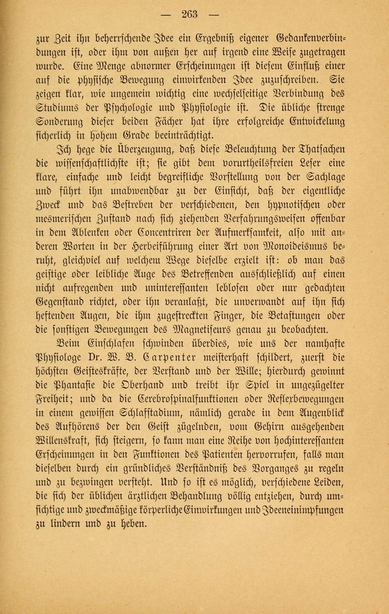 $ur Seit tlnt beljerrfdjenbe Sbee ein (Srgebnift eigener ©ebcmfenberbm* bungen tft, ober il)m oon aufcen Ijer anf irgenb eine SBeife zugetragen würbe, ©ine Stenge abnormer (£rfd)einungen ift biefem (Stnffaft einer anf bk pljnfifdje ^Bewegung eitnoirlenben Sbee §u$ufdjreibett. (Sie geigeri flar, urie ungemein urid)tig eine n>ed)felfeittge SSerbinbung be§ ©tubiumS ber $fnd)ologie nnb ^Ijtifiologie ift. £)ie üblidje ftrenge ©onberung biefer beiben gä'djer fyat xtjre erfolgreiche ©nüoid'elnng fid)erlid) in Ijofyem $rabe beeinträchtigt. 3d) Ijege bie Überzeugung, ba£ biefe S3eleud)tuug ber SHjatfadjen bie U)iffenfd)aftlid)fte ift; fte gibt beut oorurtl)eil3freien ßefer eine llare, einfache unb leid)t begreifliche SBorfteflung oon ber @ad)lage nnb füt)rt iljn unabioenbbar zu ber Gnnfid)t, ba$ ber eigentlidje ßmed unb ba<3 IBeftreben ber oerfdjiebenen, ben ijnpnotifdien ober meSmerifdjen SltPanb nad) fid) ^ie^enbett 2krfal)rung§tt>eifen offenbar in bem Slblenlen ober ßoncentriren ber 5lufmerlfantleit, alfo mit an= bereu Sßorten in ber Herbeiführung einer ^Crt oon 93?onoibet3mu<$ be= ruijt, gleid)Oiel auf meldjem Söege biefelbe erhielt ift: ob man ba<3 geiftige ober leiblidje 5luge be3 23etreffenben au3fd)ltepd) auf einen nid)t aufregenben unb unintereffanten leblofen ober nur gebad)ten ©egenftanb richtet, ober üjn oeranlafct, bie unoermanbt auf ifyn fid) Ijeftenben klugen, bk xfym zugeftredten Singer, bie 33etaftungen ober bie fonftigen ^Bewegungen be§ 9Jcagnetifeur3 genau zu beobad)ten. S3eim (Sinfd)lafen fd)toinben überbie^, \vk un§ ber namhafte $l)t)fiologe Dr. 20. 33. ßarpenter meifterr)aft fd)ilbert, ^uerft bk l)öd)ften ®eifte<3fräfte, ber 23erftanb unb ber SötHe; r)ierburd) gewinnt bie ^r^antafie bie Dberljanb unb txtiU \§x 6piel in ungezügelter greifyeit; unb ba bie ©erebrofpinalfunltionen ober [fteflerbewegungen in einem geioiffen 6d)lafftabium, nämlid) gerabe in bem 2lugenblid be^ 2luft)ören3 ber bm ®eift jügelnben, uom ©efyirn au3gel)enben 2Billen3fraft, ftd) fteigern, fo lann man eine 3M)e oon Ijodjintereffanten @rfd)einungen in ben gunftionen be§ Patienten fyeroorrufen, falls man btefelben burd) ein grünbtid)e§ 35erftänbni§ be£ Vorganges zu regeln unb zu bedingen oerftel)t. Unb fo ift e3 möglich, oerfdjiebene Seiben, bie ftd) ber üblid)en är§ttid)en 23el)anblung oMig entziehen, burd) um* fid)tige unb zwedmäftige lörperlic^e@imoirlungen unbgbeeneintmpfungen Zu linbern unb ju fyeben.