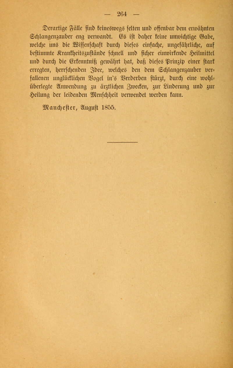 ©erartige %aik finb fetneätoegjS feiten unb offenbar bem ennä^nten <5d)langen3auber eng uenncmbt. @ß ift bafyer feine umr>id)ttge ©abe, tt)clcf)c im§ bie 2Biffenfd)aft bnrd) biefeö einfad)e, xmcjefäC)rUd)e, auf befthnmte $ranfl)eit^uftänbe fdjnell unb ftd)er eumnrfenbe Heilmittel nnb bnrd) bie ©rfemttmf} gemährt l)at, baft tiefet ^rin^ip einer ftarl erregten, l)errfd)enben gbee, roeld)e£ ben bem @d)langen^auber üer= fallenen unglücflidjen 2k>gel itC§ 23erberben ftürjt, bnrd) eine roorjI= überlegte ^Cmuenbung 31t är^tlidjen gmäm, §ur Sinberung unb jur Teilung ber leibenben 9ftenfd)I)eit nerroenbet roerben fann. 9ttand)efter, 3luguft 1855.