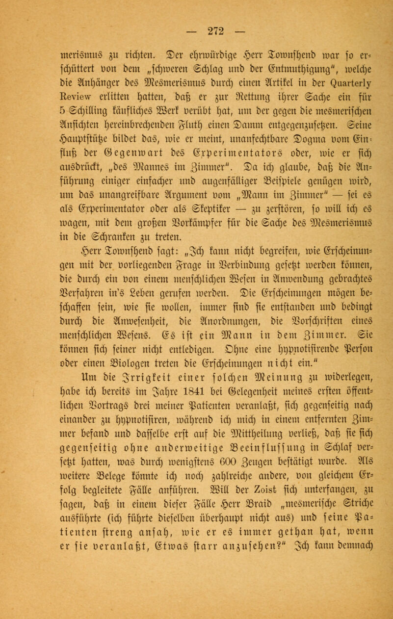 merfötmtä gu richten. S)et el)rmürbige §err £ownft)enb war fo er^ fd)üttert üon bem „fdjmeren (£d)Iag unb ber (5ntmuu)igung, iueld)e bie 2Inl)änger be£ 3Kegttteri§mu§ burd) einen ^rtifel in ber Quarterly Review erlitten Ratten, bafc er jnr (Rettung itjrer &aä)t ein für 5 6d)ilting fäuftid)e3 2öerl oerübt fyat, um ber gegen bie me§merifd)en 2tnftd)ten t)ereiitbred)euben grlutlj einen £)amtn entgegengehen. Beine §auptftüt3e bilbet ba§, wie er meint, unanfed)tbare £)ogma nom (Sin^ flufs ber Gegenwart bee (SrpertmentatorS ober, wie er ftd) auöbrüd't, „be3 DJcaunes im ßiwmer. S)a id) glaube, bafe bie 2fa* fül)rung einiger einfadjer unb augenfälliger 23eifpiete genügen wirb, um ba§ unangreifbare Argument üom „9ftaun im Qimmtt'1 — fei e3 al§ (Srperimentator ober als (Sfeptifer — 31t jerftören, fo will id) e3 wagen, mit bem großen SSötfäntpfer für bie @ac^e bes $)ieömerismu3 in bie <2d)ranfen gu treten. §err £omnfl)enb fagt: „3dj fann nid)t begreifen, wie ßrfd)einun^ gen mit ber oorliegenben grage in äSerbtttbung gefegt werben fö'nnen, bie burd) ein t>on einem menfd)tid)en Söefen in 2lnwenbung gebradjtes $erfat)ren in13 ßeben gerufen werben. £)te @rfd)einungen mögen be= fd)affen fein, wie fte wollen, immer ftnb fte entftanben unb bebingt burd) bie 2lnmefenrjeit, bie 2Inorbmmgen, bie 23orfd)riften eine* menfd)lid)en 2Befen§. (£§ ift ein 9ttann in bem 3*mmer- ^e fönnen ftd) feiner nid)t entlebigen. £>l)ne eine rjrjp.notiftrenbe ^erfon ober einen Biologen treten bie (£rfd)eimmgen nid)t ein. Um bie Srrtgfeit einer folgert Meinung ju wiberlegen, Jjabe id) bereite im Jatyre 1841 hä Gelegenheit meinet elften öffent* lid)en Vortrags brei meiner Patienten oeranlafet, ftd) gegenfeitig nad) etnanber §u rjrpnotiftren, mät)renb id) mid) in einem entfernten 3im= mer befanb unb baffelbe erft auf bie 93attl)eitung oerfief;, baft fie ftd) gegenfettig ofyne anberweitige SBeeinfluffung in 6d)laf oer= fe£t I)atten, xoaz burd) wenigften3 600 Seltnen beftätigt würbe. 2(13 wettere ^Belege lönnte id) nod) ja^treid)e anbere, öon gteid)em (Sr* folg begleitete gälte anführen. SBtll ber Zoist ftd) unterfangen, ju fagen, bafc in einem btefer gälte §crr 2Sratb „me»merifd)e 6trid)e ausführte (id) führte biefelben überhaupt nid)t au§) unb feine $a= ttenten ftreng anfal), wie er e§ immer getrau l)at, wenn er fie öeranlafjt, (Stma3 ftarr angufe^en? 3d) famt bemnad)