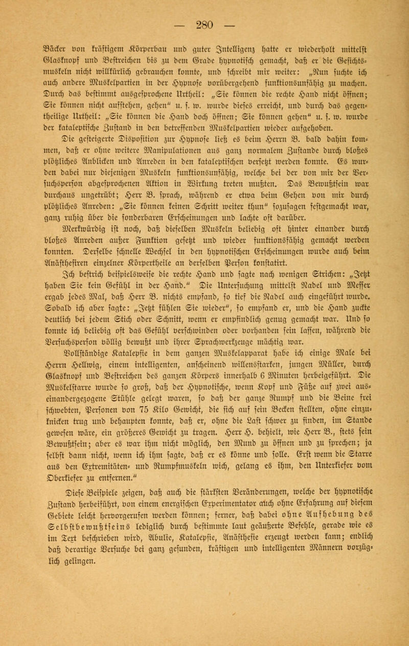 93ctcfer oon fräftigem Körperbau nah guter Sntelligena Tratte er mieberfjolt mittelft ©lasfnopf unb 23cftreid)en bis 3U beut ©rabe fjrmnotifd) gemalt, bafe er bie ©efidjtS* musfein ntc^t miltfürfid) gebraud)en lonntc, unb fd)reibt mir roeiter: „9hm fud)te id) aud) anbere Musfetpartien in ber ^typnofe borübergefjenb funftionsunfäbjg 3U machen, ©urdj bas beftimmt ausgefprod)ene Urteil: „Sie fönnen bte rechte ,£anb nid)t öffnen; Sie fönnen nid)t auffielen, gefjen u. f. m. mürbe biefeS erreicht, unb burd) bas gegen* tfjeilige Urtfjeil: „@ie fönnen bte £>anb boef; öffnen; Sie fönnen gefjen u. f. m. mürbe ber fatateptifdje ßuftanb in ben betreffenben Musfeipartien mieber aufgehoben. Sie gefteigerte SUspofition sur .£>üpnofe ließ e§ beim J&errn $8. halb batjin fom* men, baß er oI)ne meitere Manipulationen au§ gan3 normalem ßuftanbe burd) bloßeS plö§Iid)es 9mblicfen unb Qlnreben in ben fataleptifdjen berfetjt merben fonnte. @S nmr* ben babei nur biejenigen ausfeilt funftionsunfäfjig, tüeldje bei ber Oon mir ber 33er* fudjsperfon abgefprod)enen Stftion in SBirfung treten mußten. £)a§ Skmußtfein mar burdjau<3 ungetrübt; ,£err 93. fprad), mäfjrenb er etroa beim ©efjen üon mir burd) plö^IidjeS Stnreben: „(Sie fönnen feinen Sdjritt roeiter tfjun fojufagen feftgemad)t mar, ganj ruljig über bte fonberbaren ©rfdjeinungen unb Iad)te oft barüber. Merfmürbig ift nod), bafj biefelben Mustern beliebig oft fnnter einanber burd) bloßes Stnreben außer gunftion gefegt unb mieber funftionSfärjig gemad)t merben fonnten. Serfelbe fd)nelle 2ßed)fel in ben f)t)pnotifd)en (Srfd)einungen mürbe aud) beim Qtnäfttjefiren ein3elner $örperft)eite an berfelben ^5erfon fonftatirt. 3td) beftrid) beifpielsmeife bte redete ^>anb unb fagte nad) menigen Strid)en: „^etjt rjaben Sie fein ©efüljl in ber -öanb. £)ie ttnterfudmng mittelft Nabd unb Keffer ergab jebeS Mal, baß ,£err f8. nid)t§ empfanb, fo tief bte 9?abel aud) eingeführt mürbe. Sobalb id) aber fagte: „Stefct füllen Sie mieber, fo empfanb er, unb bte ^anb 3ucfte beutiid) bei jebem Stid) ober Schnitt, menn er empfinblid) genug gemadjt mar. Unb fo fonnte id) beliebig oft ba§> ©efüi)t berfdjminben ober borljanben fein laffen, matjrenb bte 2krfud)sperfon böttig bemufjt unb tfjrer Sprad)merf3euge mäd)tig mar. SSoItftcmbige ^atalepfie in bem gansen Musfeiapparat Ijabe id) einige Male bei ^perrn ^ellmig, einem intelligenten, anfd)einenb miHensftarfen, jungen Müller, burd) ©lasfnopf unb 23eftreid)en be§ gansen Körpers innerfjatb 6 Minuten herbeigeführt, ©ie Musfefftarre mürbe fo groß, ba% ber £t)pnotifd)e, menn ^opf unb ft-üße auf 3tuei aus* cinanberge3ogene Stüljte gelegt maren, fo bau ber gan3e stumpf unb bie 33eine frei fd)mebten, ^erfonen bon 75 ^ilo ©emid)t, bie fid) auf fein SBecfen ftellten, ob,ne ein^ti* fntefen trug unb beljaupten fonnte, ba|j er, ofjne bie Saft fd)mer 3U finben, int Staube gemefen mare, ein gröBereS ©emid)t 3U tragen. §err $. behielt, mie ^err 33., ftet§ fein SBemuBtfein; aber e§ mar tfjm nidjt möglid), ben Munb 3U öffnen unb 3U fprecfjen; ja felbft bann nid)t, menn id) ifjm fagte, bafc er e§ fönne unb folle. (Srft menn bie Starre aus ben ©rhemitaten* unb ^umpf musfein mid), gelang e§ ttjm, ben Unterlief er bom ©berfiefer 3U entfernen. ©iefe «öeifpiele 3eigen, baB aud) bie ftarfften ißeränberungen, meldje ber l)t)pnotifd)e 3uftanb herbeiführt, oon einem energifd)en ©rperimentator aud) oljne ©rfaljrung auf biefem ©ebiete Ieid)t Ijerborgerufen merben fönnen; ferner, ba% babei ol)ne 91uff)ebung be§ SelbftbemufctfeinS lebtglid) burd) beftimmte laut geäußerte ^efeljle, gerabe mie e§ im Sert befd)rieben mirb, 9(bulie, ^atalepfie, Slnaft^efie er3eugt merben fann; enblid) baß berartige 93erfud)e bei gan3 gefunben, fräftigen unb inteEigenten Mannern bor3Üg« lid) gelingen.