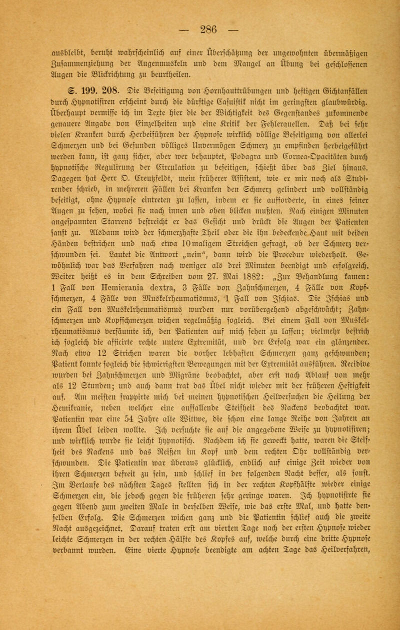 ausbleibt, bcrutjt toabrfdjcinlidj auf einer Übcridjäiiung ber ungetooljntcn übermäßigen 3ufaminen3ie()ung bet Stugcnmusfcln unb bem Mangel an Übung bei gefdjtoffenen 21ugen bie 231icfrid)tung 311 beurteilen. 3. 199. 208. Sie 23efeitiguug bon Hornhauttrübungen unb fertigen ©id)tanf eitlen burdj ,£t)pnotifiren erfcr)eint burd) bie bürftige Eafuifti! nidfjt im geringften glaubtoürbig. Überhaupt bermiffe id) im Serte Ijier bie ber 2Ötcf)ttgIett be§ ©egenftanbeS 3itfoinmenbe genauere Angabe bon Gin3ctf>citen unb eine Äritif ber ft-etjterauetten. Saß bei fefjr bieten brauten burd) herbeiführen ber £>t)pnofe toirftidj böftige 23efeitigung t»on allerlei Sd)incr3en unb bei ©efunben böttiges Unbermögen Sdjmer3 311 empfinben herbeigeführt toerben fann, ift gan3 fidjer, aber toer behauptet, ^?obagra unb (£oruea=Dpacitäten burd) rjt)pnotifdjc tftegulirung ber Girculation 311 beseitigen, fließt über ba% ß'id I)inau§. Sagegen Ijat Herr D. Greukfelbt, mein früherer Qtffiftent, tote er mir nod» at§ Srubi* renber fdjrteb, in mehreren g-ätten bei Uranien ben Sdjmers gelinbert unb bottftanbig beseitigt, oljne Hbpnofe eintreten 3U (äffen, inbem er fte aufforberte, in eine§ feiner Singen 311 fe'fjen, toobei fie nad) innen unb oben btiden mußten. 9cadj einigen ?)tinuten angefpannten Starren* beftrcidjt er ba-5 ©cfidjt unb brücft bie 9tugen ber Patienten fanft 3U. Qttsbann toirb ber fdjmer3r)afte Sljcil ober bie iljn bebedenbe &mut mit beiben Rauben beftridjen unb nact) ettoa 10 maligem Streidtjen gefragt, ob ber 3d)mer3 ber* fd)U)unben fei. Sautet bie 9(nhuort „nein, bann toirb bie ^rocebur toieberljott. ©e* toöb,nlid) toar ba§ 95erfaf)ren nad) toeniger at§ brei Minuten beenbigt unb erfolgreidj. SSeiter tjeißt e§ in bem Schreiben bom 27. 3Kat 1882: „Qux 33er)anbtung Jamen: 1 fyatt bon Hemicrania dextra, 3 fyalle bon 3al)nfd)iner3en, 4 <yatte bon $opf* fd)iner3en, 4 grolle bon 93cu§felrt)eumati§mu<§, 1 fyaü bon SfdjiaS. Sie Stö^s u° ein fyatt bon 93^us!elr'r)eumati§mu§ tourben nur oorübergetjcnb abgcfd)toad)t; 3a*)n* fd)mer3en unb ^opiidjmei^en toidjen regelmäßig foglcid). 23ei einem <yatt bon 9Jtu$fel* rrjeumatismuS berfäumte idj, ben Sßatienteit auf mitf) feljen 3U laffen; bielmcf)r beftridj id) fogleid) bie afficirte redete untere (yrtremitat, unb ber (Erfolg toar ein glän3enber. $laü) etloa 12 Stridjen toaren bie borf)cr lebhaften Sdjmer3en gan3 geid)tounben; Patient tonnte fogleid) bie fd)toicrigftcn 93etoegungen mit ber (Srtrcmität ausführen. Sftccibioe tourben bei 3at)ttitf)wcr3en unb Migräne beobadjtet, aber erft nad) Stblauf bon mer)r als 12 «Stunben; unb aud) bann trat ba<3 Übel nidjt toieber mit ber früheren ^eftigfeit auf. 91m meiften frappirte mid) bei meinen Ijppnotifdtjen Heitberfudjen bie Teilung ber £>emifranie, neben toeld)er eine auffatlcnbe Steifheit be§ DtacfenS beobachtet toar. Patientin toar eine 54 Satjre alte Söitttoe, bie fd)on eine lange 9teit)e bon 3al)ren an if)rcm Übel leiben toollte. Sdj öerfudjte fie auf bie angegebene Söetfe 3U tjripnotifiren; unb tuirtlid) tourbe fie leid)t tjnpnotifd). 9utdjbcm id) fie getoedt r)atte, toaren bie Steif* tjeit bes 9iacfen3 unb ba§> beißen im ^opf unb bem redjten £)l)r bottftanbig ber* fd)tounben. Sie Patientin toar überaus gtücttid), enblid) auf einige 3^^ toieber bon itjren ©djmer3en befreit 3U fein, unb fdjttef in ber folgenben Dtadjt beffer, al<3 fonft. Sm Verlaufe bes nädjften Sages [teilten fid) in ber redeten ^opffjütfte toieber einige Sd)iuer3en ein, bie jebod) gegen bie früheren fel)r geringe toaren. 3;ctj r)i)pnottftrte fie gegen Slbenb 3um 3toeiten ÜDMe in berfelben Söeife, toie ba$ erfte SJcat, unb r)atte ben* fetben (Srfotg. Sie Sdjmer3en toid)en gan3 unb bie Patientin fd)lief aud) bie 3toeite 9?ad)t au§ge3eid)net. Sarauf traten erft am bierten Sage nad) ber erften ^>t)pnofe toieber leiste Sdjmei^en in ber rechten ^alfte be§ ^opfe§ auf, toeld)e burd) eine brüte ^öpnofe berbannt tourben. ©ine bierte ^npnofe beenbigte am aa^kn Sage ba$ ^eitberfa^ren,
