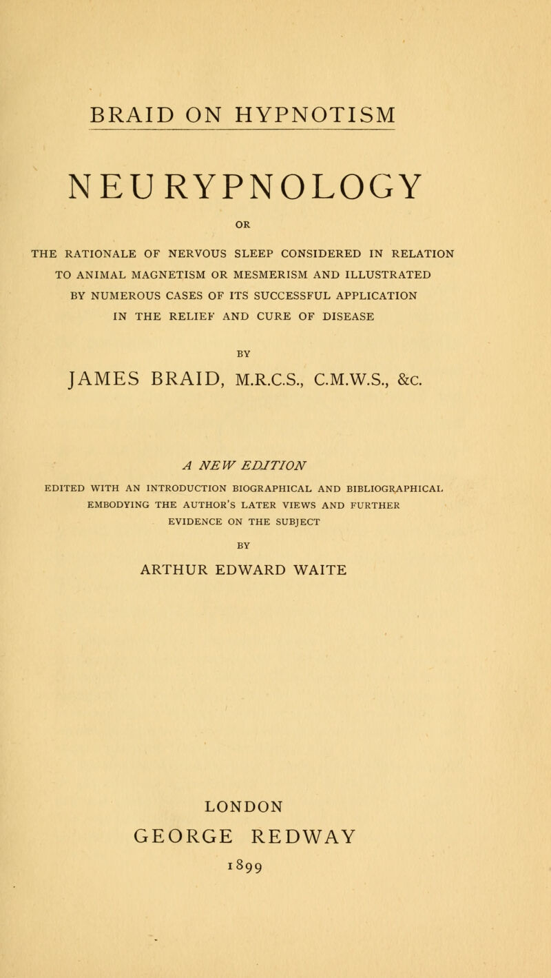 NEURYPNOLOGY OR THE RATIONALE OF NERVOUS SLEEP CONSIDERED IN RELATION TO ANIMAL MAGNETISM OR MESMERISM AND ILLUSTRATED BY NUMEROUS CASES OF ITS SUCCESSFUL APPLICATION IN THE RELIEF AND CURE OF DISEASE BY JAMES BRAID, M.R.C.S., C.M.W.S., &c. A NEW EDITION EDITED WITH AN INTRODUCTION BIOGRAPHICAL AND BIBLIOGRAPHICAL EMBODYING THE AUTHOR'S LATER VIEWS AND FURTHER EVIDENCE ON THE SUBJECT BY ARTHUR EDWARD WAITE LONDON GEORGE REDWAY 1899