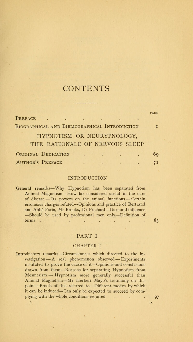 CONTENTS Preface ...... Biographical and Bibliographical Introduction i HYPNOTISM OR NEURYPNOLOGY, THE RATIONALE OF NERVOUS SLEEP Original Dedication .... 69 Author's Preface . . . .71 INTRODUCTION General remarks—Why Hypnotism has been separated from Animal Magnetism—How far considered useful in the cure of disease — Its powers on the animal functions — Certain erroneous charges refuted—Opinions and practice of Bertrand and Abbe Faria, Mr Brooks, Dr Prichard—Its moral influence —Should be used by professional men only—Definition of terms ........ 83 PART I CHAPTER I Introductory remarks—Circumstances which directed to the in- vestigation— A real phenomenon observed — Experiments instituted to prove the cause of it—Opinions and conclusions drawn from them—Reasons for separating Hypnotism from Mesmerism — Hypnotism more generally successful than Animal Magnetism—Mr Herbert Mayo's testimony on this point—Proofs of this referred to—Different modes by which it can be induced—Can only be expected to succeed by com- plying with the whole conditions required . . -97