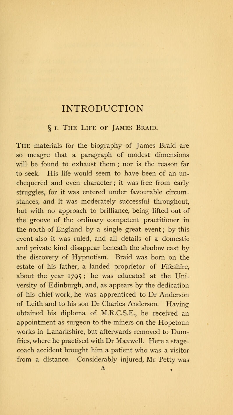 INTRODUCTION § i. The Life of James Braid. The materials for the biography of James Braid are so meagre that a paragraph of modest dimensions will be found to exhaust them ; nor is the reason far to seek. His life would seem to have been of an un- chequered and even character; it was free from early struggles, for it was entered under favourable circum- stances, and it was moderately successful throughout, but with no approach to brilliance, being lifted out of the groove of the ordinary competent practitioner in the north of England by a single great event; by this event also it was ruled, and all details of a domestic and private kind disappear beneath the shadow cast by the discovery of Hypnotism. Braid was born on the estate of his father, a landed proprietor of Fifeshire, about the year 1795 ; he was educated at the Uni- versity of Edinburgh, and, as appears by the dedication of his chief work, he was apprenticed to Dr Anderson of Leith and to his son Dr Charles Anderson. Having obtained his diploma of M.R.C.S.E., he received an appointment as surgeon to the miners on the Hopetoun works in Lanarkshire, but afterwards removed to Dum- fries, where he practised with Dr Maxwell. Here a stage- coach accident brought him a patient who was a visitor from a distance. Considerably injured, Mr Petty was