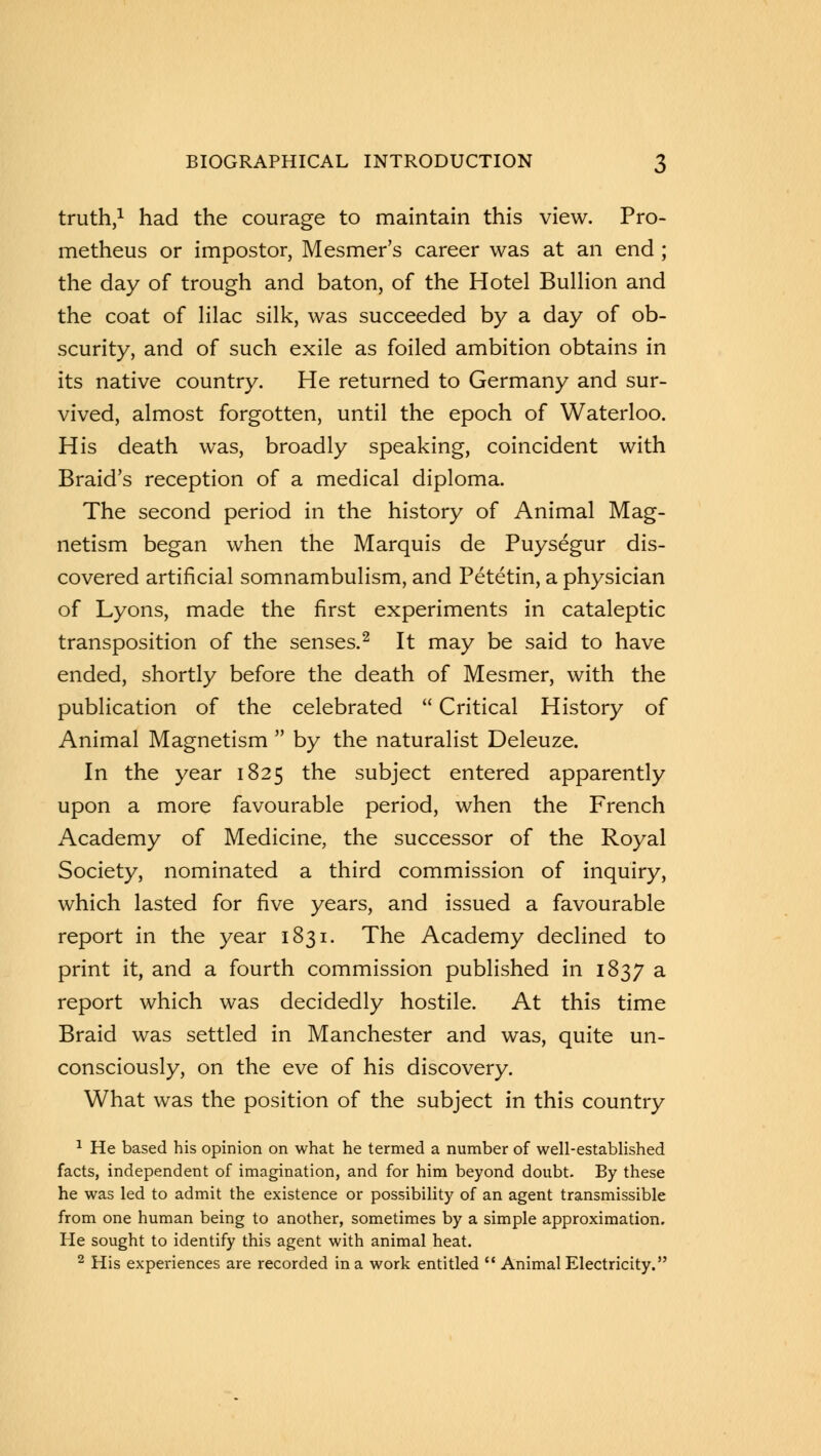 truth,1 had the courage to maintain this view. Pro- metheus or impostor, Mesmer's career was at an end; the day of trough and baton, of the Hotel Bullion and the coat of lilac silk, was succeeded by a day of ob- scurity, and of such exile as foiled ambition obtains in its native country. He returned to Germany and sur- vived, almost forgotten, until the epoch of Waterloo. His death was, broadly speaking, coincident with Braid's reception of a medical diploma. The second period in the history of Animal Mag- netism began when the Marquis de Puysegur dis- covered artificial somnambulism, and Petetin, a physician of Lyons, made the first experiments in cataleptic transposition of the senses.2 It may be said to have ended, shortly before the death of Mesmer, with the publication of the celebrated  Critical History of Animal Magnetism  by the naturalist Deleuze. In the year 1825 the subject entered apparently upon a more favourable period, when the French Academy of Medicine, the successor of the Royal Society, nominated a third commission of inquiry, which lasted for five years, and issued a favourable report in the year 1831. The Academy declined to print it, and a fourth commission published in 1837 a report which was decidedly hostile. At this time Braid was settled in Manchester and was, quite un- consciously, on the eve of his discovery. What was the position of the subject in this country 1 He based his opinion on what he termed a number of well-established facts, independent of imagination, and for him beyond doubt. By these he was led to admit the existence or possibility of an agent transmissible from one human being to another, sometimes by a simple approximation. He sought to identify this agent with animal heat. 2 His experiences are recorded in a work entitled  Animal Electricity.