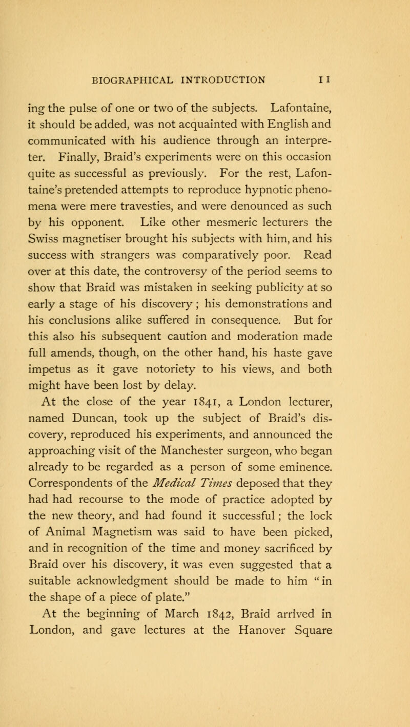 ing the pulse of one or two of the subjects. Lafontaine, it should be added, was not acquainted with English and communicated with his audience through an interpre- ter. Finally, Braid's experiments were on this occasion quite as successful as previously. For the rest, Lafon- taine's pretended attempts to reproduce hypnotic pheno- mena were mere travesties, and were denounced as such by his opponent. Like other mesmeric lecturers the Swiss magnetiser brought his subjects with him, and his success with strangers was comparatively poor. Read over at this date, the controversy of the period seems to show that Braid was mistaken in seeking publicity at so early a stage of his discovery; his demonstrations and his conclusions alike suffered in consequence. But for this also his subsequent caution and moderation made full amends, though, on the other hand, his haste gave impetus as it gave notoriety to his views, and both might have been lost by delay. At the close of the year 1841, a London lecturer, named Duncan, took up the subject of Braid's dis- covery, reproduced his experiments, and announced the approaching visit of the Manchester surgeon, who began already to be regarded as a person of some eminence. Correspondents of the Medical Times deposed that they had had recourse to the mode of practice adopted by the new theory, and had found it successful; the lock of Animal Magnetism was said to have been picked, and in recognition of the time and money sacrificed by Braid over his discovery, it was even suggested that a suitable acknowledgment should be made to him in the shape of a piece of plate. At the beginning of March 1842, Braid arrived in London, and gave lectures at the Hanover Square