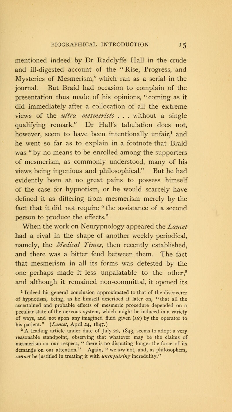 mentioned indeed by Dr Radclyffe Hall in the crude and ill-digested account of the  Rise, Progress, and Mysteries of Mesmerism, which ran as a serial in the journal. But Braid had occasion to complain of the presentation thus made of his opinions, coming as it did immediately after a collocation of all the extreme views of the ultra mesmerists . . . without a single qualifying remark. Dr Hall's tabulation does not, however, seem to have been intentionally unfair,1 and he went so far as to explain in a footnote that Braid was  by no means to be enrolled among the supporters of mesmerism, as commonly understood, many of his views being ingenious and philosophical. But he had evidently been at no great pains to possess himself of the case for hypnotism, or he would scarcely have defined it as differing from mesmerism merely by the fact that it did not require  the assistance of a second person to produce the effects. When the work on Neurypnology appeared the Lancet had a rival in the shape of another weekly periodical, namely, the Medical Times, then recently established, and there was a bitter feud between them. The fact that mesmerism in all its forms was detested by the one perhaps made it less unpalatable to the other,2 and although it remained non-committal, it opened its 1 Indeed his general conclusion approximated to that of the discoverer of hypnotism, being, as he himself described it later on, that all the ascertained and probable effects of mesmeric procedure depended on a peculiar state of the nervous system, which might be induced in a variety of ways, and not upon any imagined fluid given (sic) by the operator to his patient. {Lancet, April 24, 1847.) 2 A leading article under date of July 22, 1843, seems to adopt a very reasonable standpoint, observing that whatever may be the claims of mesmerism on our respect, there is no disputing longer the force of its demands on our attention. Again, we are not, and, as philosophers, cannot be justified in treating it with unenquiring incredulity.