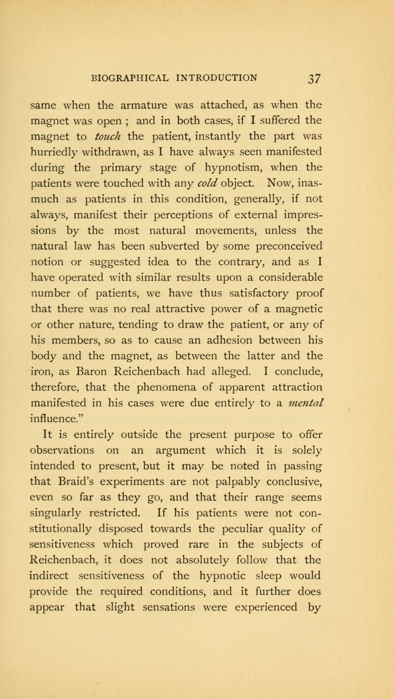 same when the armature was attached, as when the magnet was open ; and in both cases, if I suffered the magnet to touch the patient, instantly the part was hurriedly withdrawn, as I have always seen manifested during the primary stage of hypnotism, when the patients were touched with any cold object. Now, inas- much as patients in this condition, generally, if not always, manifest their perceptions of external impres- sions by the most natural movements, unless the natural law has been subverted by some preconceived notion or suggested idea to the contrary, and as I have operated with similar results upon a considerable number of patients, we have thus satisfactory proof that there was no real attractive power of a magnetic or other nature, tending to draw the patient, or any of his members, so as to cause an adhesion between his body and the magnet, as between the latter and the iron, as Baron Reichenbach had alleged. I conclude, therefore, that the phenomena of apparent attraction manifested in his cases were due entirely to a mental influence. It is entirely outside the present purpose to offer observations on an argument which it is solely intended to present, but it may be noted in passing that Braid's experiments are not palpably conclusive, even so far as they go, and that their range seems singularly restricted. If his patients were not con- stitutionally disposed towards the peculiar quality of sensitiveness which proved rare in the subjects of Reichenbach, it does not absolutely follow that the indirect sensitiveness of the hypnotic sleep would provide the required conditions, and it further does appear that slight sensations were experienced by