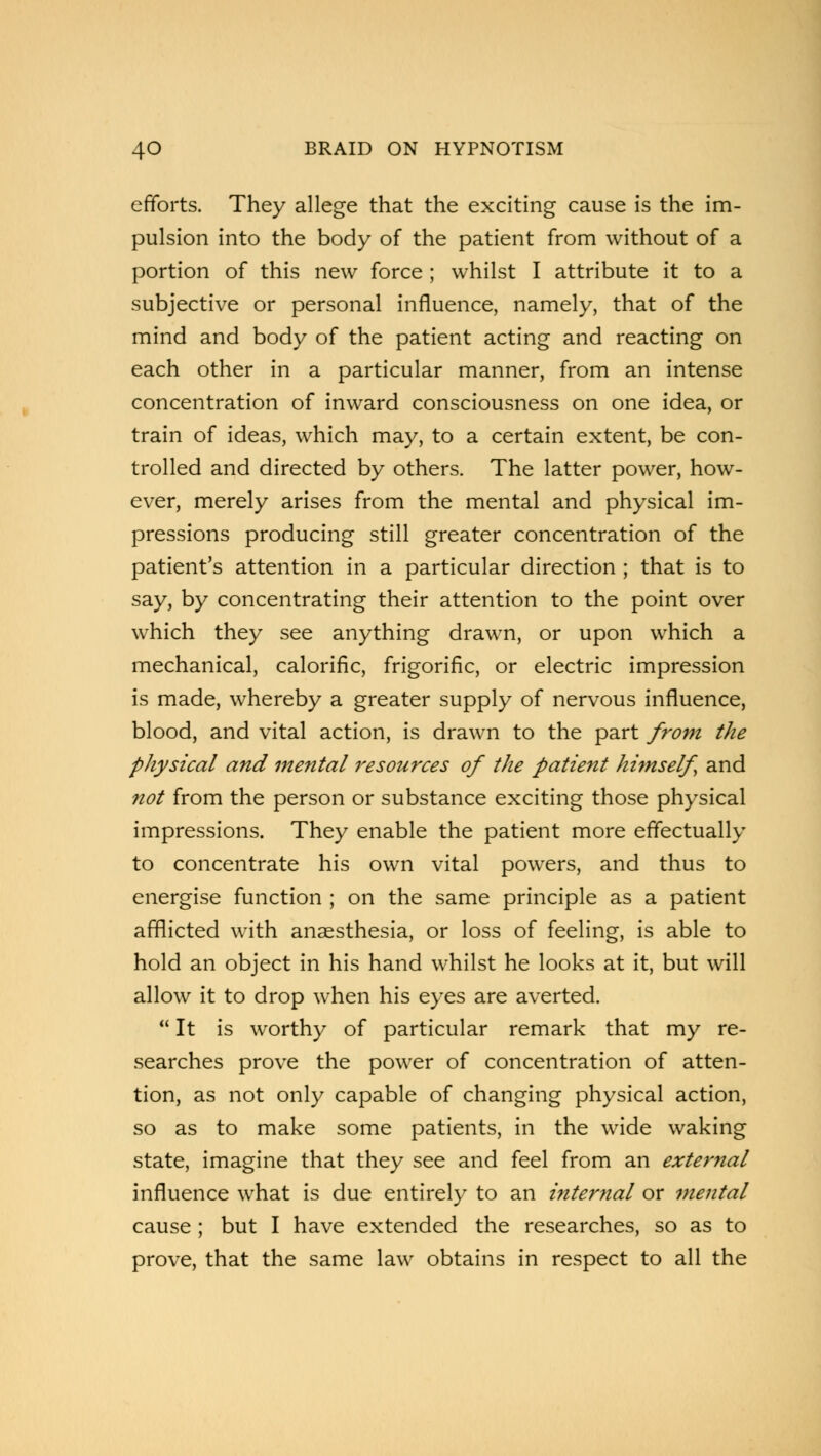 efforts. They allege that the exciting cause is the im- pulsion into the body of the patient from without of a portion of this new force ; whilst I attribute it to a subjective or personal influence, namely, that of the mind and body of the patient acting and reacting on each other in a particular manner, from an intense concentration of inward consciousness on one idea, or train of ideas, which may, to a certain extent, be con- trolled and directed by others. The latter power, how- ever, merely arises from the mental and physical im- pressions producing still greater concentration of the patient's attention in a particular direction ; that is to say, by concentrating their attention to the point over which they see anything drawn, or upon which a mechanical, calorific, frigorific, or electric impression is made, whereby a greater supply of nervous influence, blood, and vital action, is drawn to the part from the pliysical and mental resources of the patient himself and not from the person or substance exciting those physical impressions. They enable the patient more effectually to concentrate his own vital powers, and thus to energise function ; on the same principle as a patient afflicted with anaesthesia, or loss of feeling, is able to hold an object in his hand whilst he looks at it, but will allow it to drop when his eyes are averted.  It is worthy of particular remark that my re- searches prove the power of concentration of atten- tion, as not only capable of changing physical action, so as to make some patients, in the wide waking state, imagine that they see and feel from an external influence what is due entirely to an internal or mental cause ; but I have extended the researches, so as to prove, that the same law obtains in respect to all the