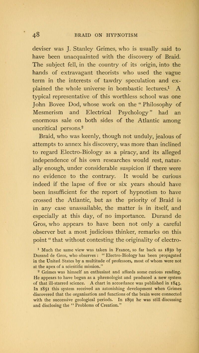 deviser was J. Stanley Grimes, who is usually said to have been unacquainted with the discovery of Braid. The subject fell, in the country of its origin, into the hands of extravagant theorists who used the vague term in the interests of tawdry speculation and ex- plained the whole universe in bombastic lectures.1 A typical representative of this worthless school was one John Bovee Dod, whose work on the  Philosophy of Mesmerism and Electrical Psychology had an enormous sale on both sides of the Atlantic among uncritical persons.2 Braid, who was keenly, though not unduly, jealous of attempts to annex his discovery, was more than inclined to regard Electro-Biology as a piracy, and its alleged independence of his own researches would rest, natur- ally enough, under considerable suspicion if there were no evidence to the contrary. It would be curious indeed if the lapse of five or six years should have been insufficient for the report of hypnotism to have crossed the Atlantic, but as the priority of Braid is in any case unassailable, the matter is in itself, and especially at this day, of no importance. Durand de Gros, who appears to have been not only a careful observer but a most judicious thinker, remarks on this point  that without contesting the originality of electro- 1 Much the same view was taken in France, so far back as 1850 by Durand de Gros, who observes :  Electro-Biology has been propagated in the United States by a multitude of professors, most of whom were not at the apex of a scientific mission. 2 Grimes was himself an enthusiast and affords some curious reading. He appears to have begun as a phrenologist and produced a new system of that ill-starred science. A chart in accordance was published in 1843. In 1851 this system received an astonishing development when Grimes discovered that the organisation and functions of the brain were connected with the successive geological periods. In 1891 he was still discussing and disclosing the  Problems of Creation.