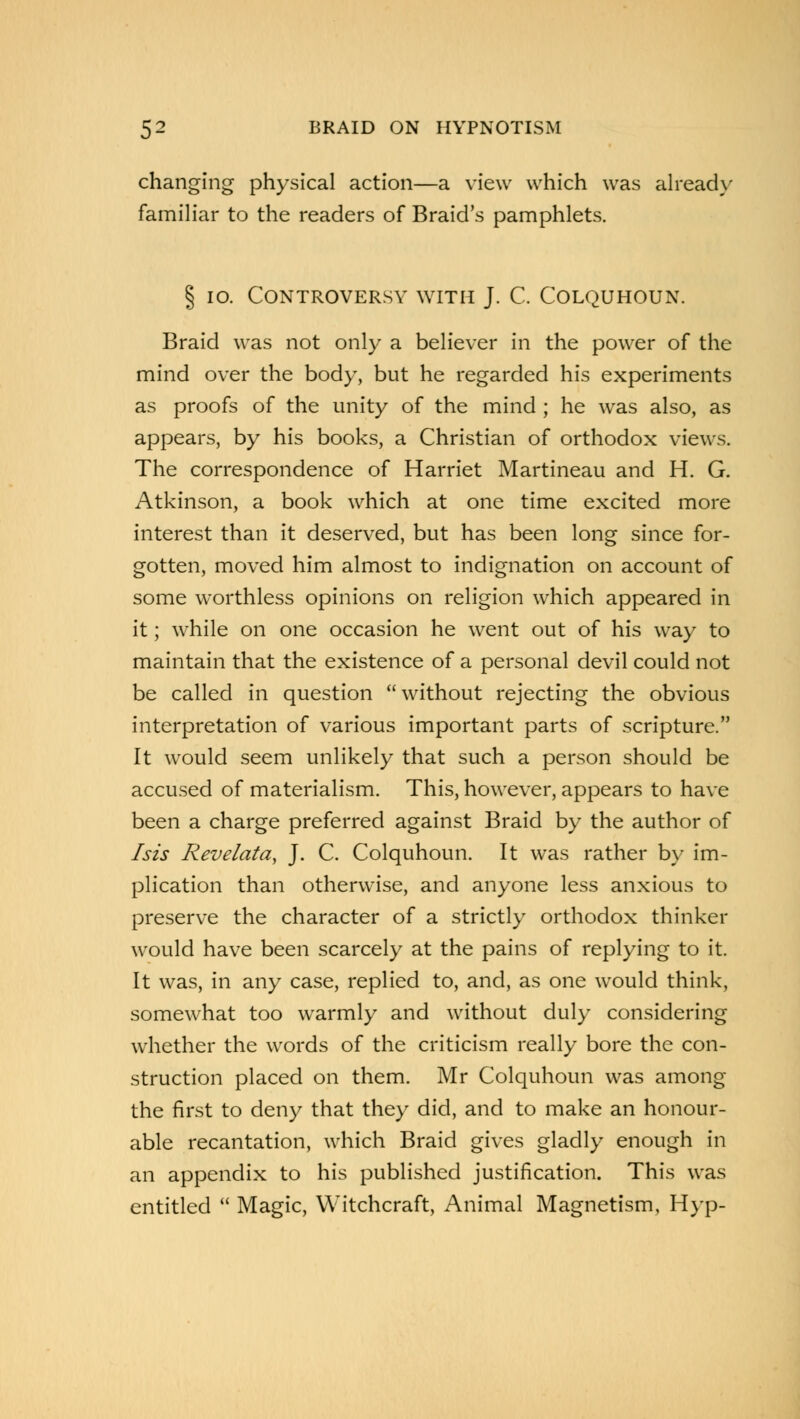 changing physical action—a view which was already familiar to the readers of Braid's pamphlets. § 10. Controversy with J. C. Colquhoun. Braid was not only a believer in the power of the mind over the body, but he regarded his experiments as proofs of the unity of the mind ; he was also, as appears, by his books, a Christian of orthodox views. The correspondence of Harriet Martineau and H. G. Atkinson, a book which at one time excited more interest than it deserved, but has been long since for- gotten, moved him almost to indignation on account of some worthless opinions on religion which appeared in it; while on one occasion he went out of his way to maintain that the existence of a personal devil could not be called in question without rejecting the obvious interpretation of various important parts of scripture. It would seem unlikely that such a person should be accused of materialism. This, however, appears to have been a charge preferred against Braid by the author of I sis Revelata, J. C. Colquhoun. It was rather by im- plication than otherwise, and anyone less anxious to preserve the character of a strictly orthodox thinker would have been scarcely at the pains of replying to it. It was, in any case, replied to, and, as one would think, somewhat too warmly and without duly considering whether the words of the criticism really bore the con- struction placed on them. Mr Colquhoun was among the first to deny that they did, and to make an honour- able recantation, which Braid gives gladly enough in an appendix to his published justification. This was entitled  Magic, Witchcraft, Animal Magnetism, Hyp-