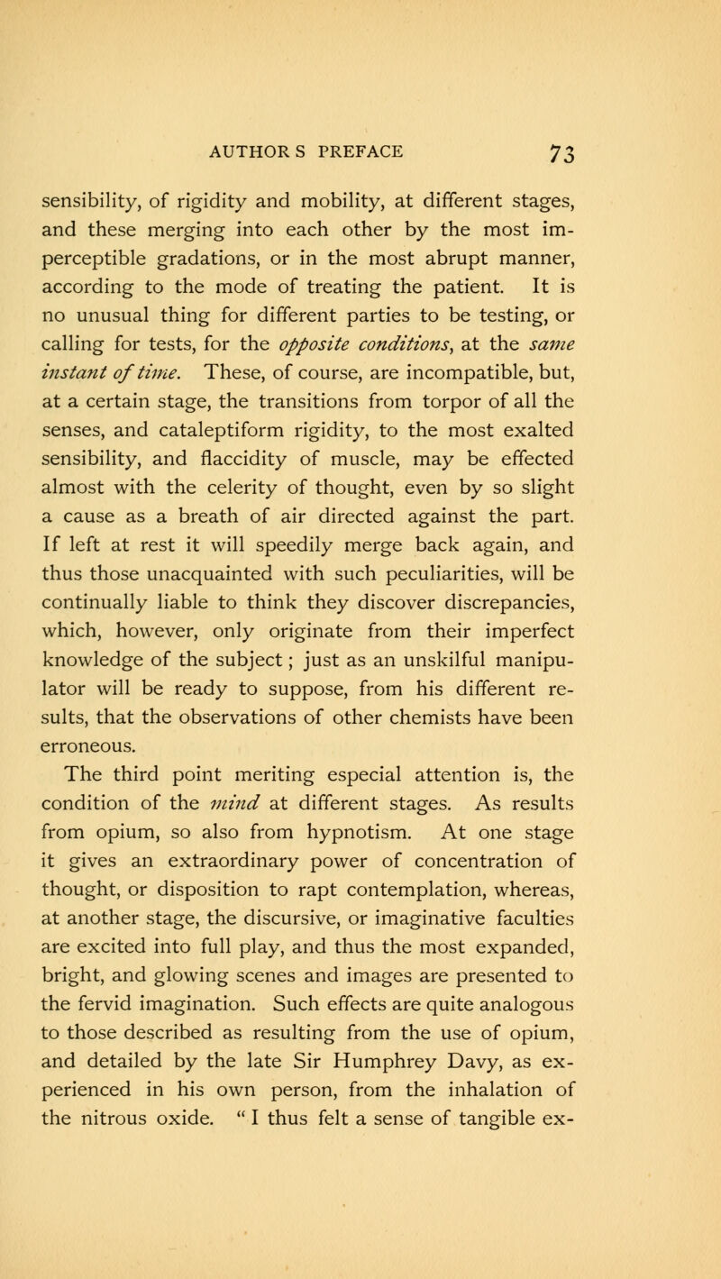 sensibility, of rigidity and mobility, at different stages, and these merging into each other by the most im- perceptible gradations, or in the most abrupt manner, according to the mode of treating the patient. It is no unusual thing for different parties to be testing, or calling for tests, for the opposite conditions, at the same instant of time. These, of course, are incompatible, but, at a certain stage, the transitions from torpor of all the senses, and cataleptiform rigidity, to the most exalted sensibility, and flaccidity of muscle, may be effected almost with the celerity of thought, even by so slight a cause as a breath of air directed against the part If left at rest it will speedily merge back again, and thus those unacquainted with such peculiarities, will be continually liable to think they discover discrepancies, which, however, only originate from their imperfect knowledge of the subject; just as an unskilful manipu- lator will be ready to suppose, from his different re- sults, that the observations of other chemists have been erroneous. The third point meriting especial attention is, the condition of the mind at different stages. As results from opium, so also from hypnotism. At one stage it gives an extraordinary power of concentration of thought, or disposition to rapt contemplation, whereas, at another stage, the discursive, or imaginative faculties are excited into full play, and thus the most expanded, bright, and glowing scenes and images are presented to the fervid imagination. Such effects are quite analogous to those described as resulting from the use of opium, and detailed by the late Sir Humphrey Davy, as ex- perienced in his own person, from the inhalation of the nitrous oxide.  I thus felt a sense of tangible ex-