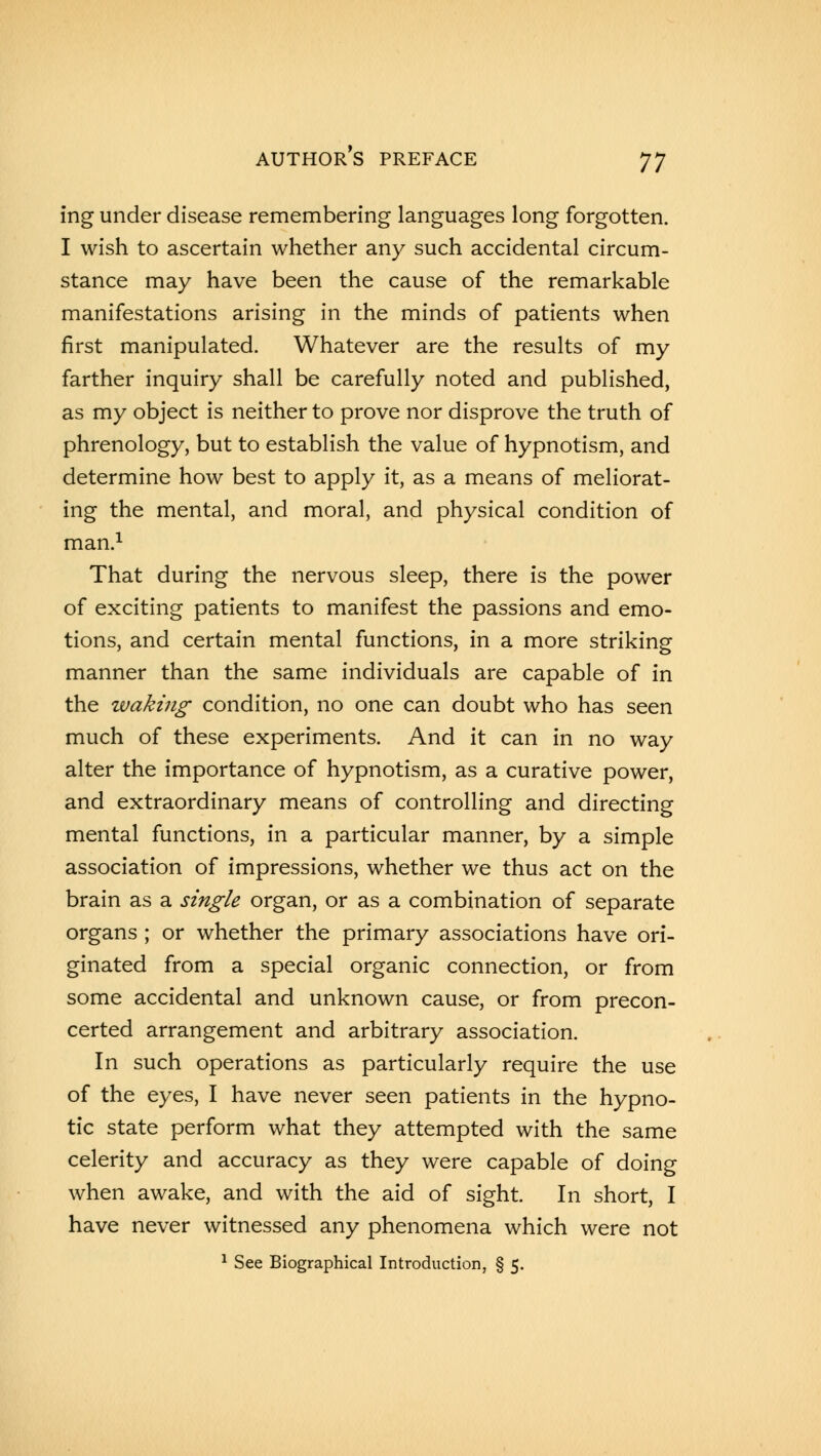 ing under disease remembering languages long forgotten. I wish to ascertain whether any such accidental circum- stance may have been the cause of the remarkable manifestations arising in the minds of patients when first manipulated. Whatever are the results of my farther inquiry shall be carefully noted and published, as my object is neither to prove nor disprove the truth of phrenology, but to establish the value of hypnotism, and determine how best to apply it, as a means of meliorat- ing the mental, and moral, and physical condition of man.1 That during the nervous sleep, there is the power of exciting patients to manifest the passions and emo- tions, and certain mental functions, in a more striking manner than the same individuals are capable of in the waking condition, no one can doubt who has seen much of these experiments. And it can in no way alter the importance of hypnotism, as a curative power, and extraordinary means of controlling and directing mental functions, in a particular manner, by a simple association of impressions, whether we thus act on the brain as a single organ, or as a combination of separate organs ; or whether the primary associations have ori- ginated from a special organic connection, or from some accidental and unknown cause, or from precon- certed arrangement and arbitrary association. In such operations as particularly require the use of the eyes, I have never seen patients in the hypno- tic state perform what they attempted with the same celerity and accuracy as they were capable of doing when awake, and with the aid of sight. In short, I have never witnessed any phenomena which were not 1 See Biographical Introduction, § 5.