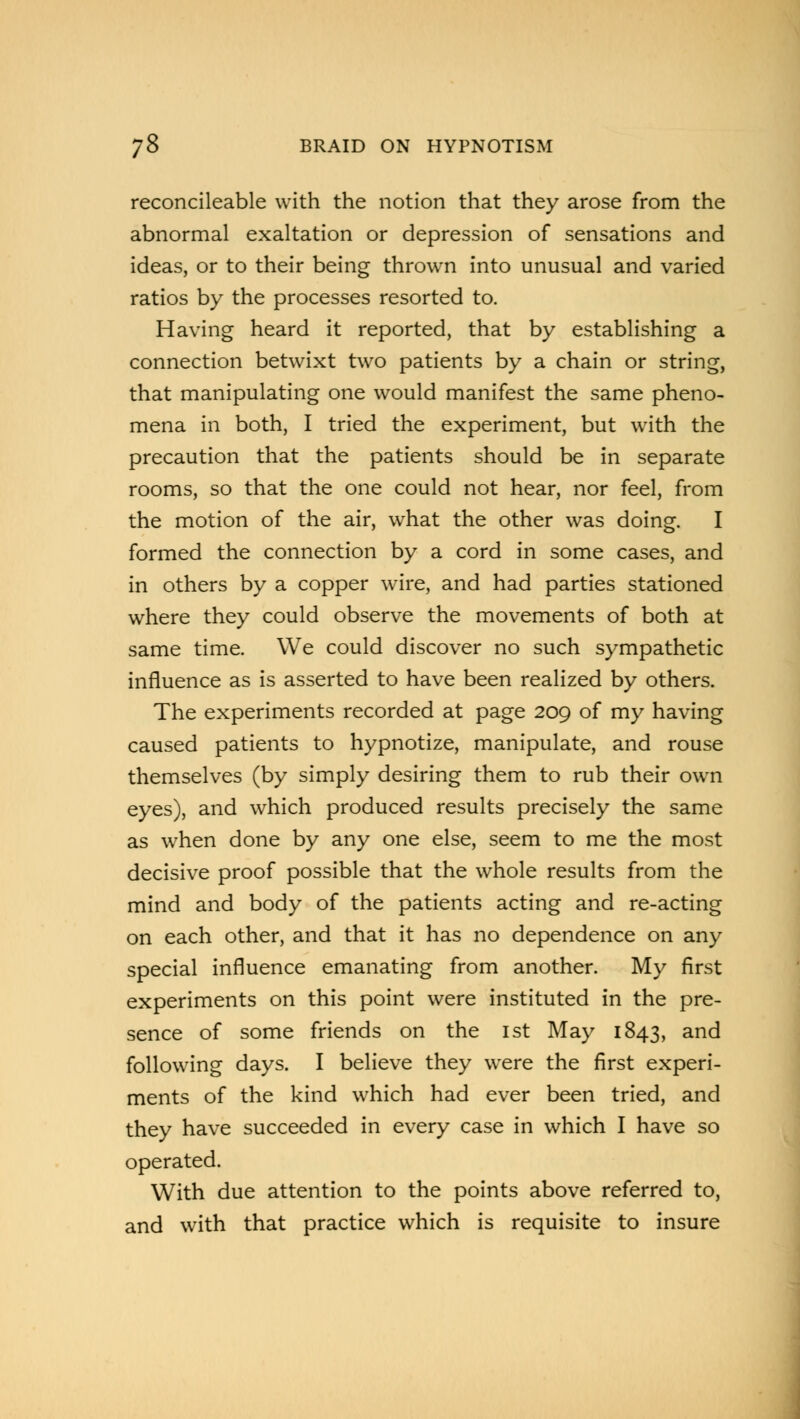 reconcileable with the notion that they arose from the abnormal exaltation or depression of sensations and ideas, or to their being thrown into unusual and varied ratios by the processes resorted to. Having heard it reported, that by establishing a connection betwixt two patients by a chain or string, that manipulating one would manifest the same pheno- mena in both, I tried the experiment, but with the precaution that the patients should be in separate rooms, so that the one could not hear, nor feel, from the motion of the air, what the other was doing. I formed the connection by a cord in some cases, and in others by a copper wire, and had parties stationed where they could observe the movements of both at same time. We could discover no such sympathetic influence as is asserted to have been realized by others. The experiments recorded at page 209 of my having caused patients to hypnotize, manipulate, and rouse themselves (by simply desiring them to rub their own eyes), and which produced results precisely the same as when done by any one else, seem to me the most decisive proof possible that the whole results from the mind and body of the patients acting and re-acting on each other, and that it has no dependence on any special influence emanating from another. My first experiments on this point were instituted in the pre- sence of some friends on the 1st May 1843, and following days. I believe they were the first experi- ments of the kind which had ever been tried, and they have succeeded in every case in which I have so operated. With due attention to the points above referred to, and with that practice which is requisite to insure