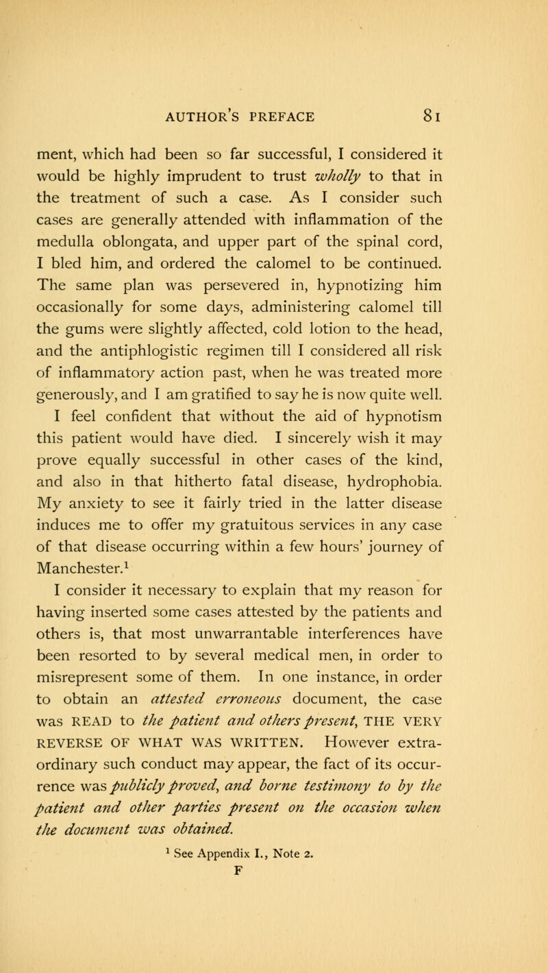 ment, which had been so far successful, I considered it would be highly imprudent to trust wholly to that in the treatment of such a case. As I consider such cases are generally attended with inflammation of the medulla oblongata, and upper part of the spinal cord, I bled him, and ordered the calomel to be continued. The same plan was persevered in, hypnotizing him occasionally for some days, administering calomel till the gums were slightly affected, cold lotion to the head, and the antiphlogistic regimen till I considered all risk of inflammatory action past, when he was treated more generously, and I am gratified to say he is now quite well. I feel confident that without the aid of hypnotism this patient would have died. I sincerely wish it may prove equally successful in other cases of the kind, and also in that hitherto fatal disease, hydrophobia. My anxiety to see it fairly tried in the latter disease induces me to offer my gratuitous services in any case of that disease occurring within a few hours' journey of Manchester.1 I consider it necessary to explain that my reason for having inserted some cases attested by the patients and others is, that most unwarrantable interferences have been resorted to by several medical men, in order to misrepresent some of them. In one instance, in order to obtain an attested erroneous document, the case was READ to the patient and others present, THE very REVERSE OF WHAT WAS WRITTEN. However extra- ordinary such conduct may appear, the fact of its occur- rence was publicly proved\ and borne testimony to by the patient and other parties present on the occasion when the document was obtained. 1 See Appendix I., Note 2. F