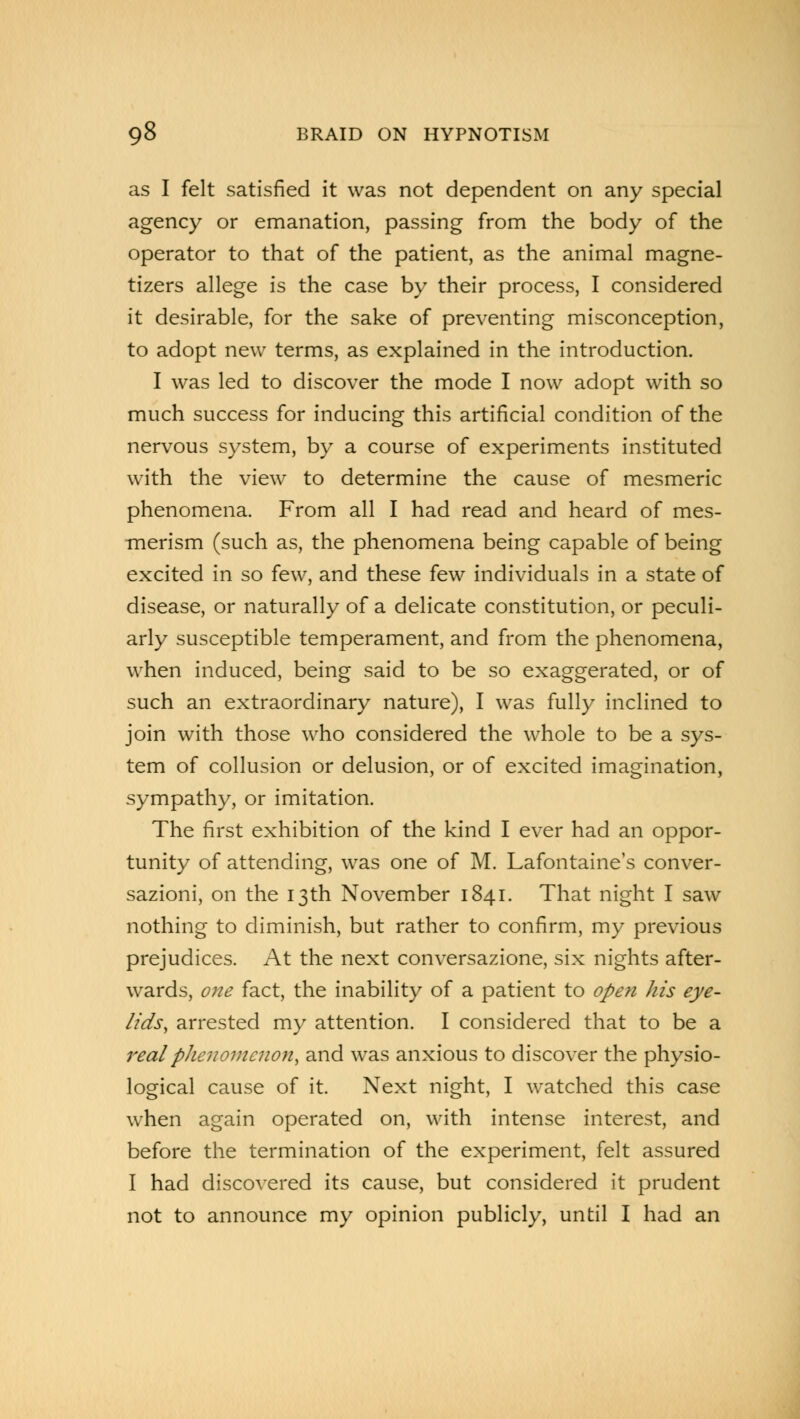 as I felt satisfied it was not dependent on any special agency or emanation, passing from the body of the operator to that of the patient, as the animal magne- tizers allege is the case by their process, I considered it desirable, for the sake of preventing misconception, to adopt new terms, as explained in the introduction. I was led to discover the mode I now adopt with so much success for inducing this artificial condition of the nervous system, by a course of experiments instituted with the view to determine the cause of mesmeric phenomena. From all I had read and heard of mes- merism (such as, the phenomena being capable of being excited in so few, and these few individuals in a state of disease, or naturally of a delicate constitution, or peculi- arly susceptible temperament, and from the phenomena, when induced, being said to be so exaggerated, or of such an extraordinary nature), I was fully inclined to join with those who considered the whole to be a sys- tem of collusion or delusion, or of excited imagination, sympathy, or imitation. The first exhibition of the kind I ever had an oppor- tunity of attending, was one of M. Lafontaine's conver- sazioni, on the 13th November 1841. That night I saw nothing to diminish, but rather to confirm, my previous prejudices. At the next conversazione, six nights after- wards, one fact, the inability of a patient to open his eye- lids, arrested my attention. I considered that to be a real phenomenon, and was anxious to discover the physio- logical cause of it. Next night, I watched this case when again operated on, with intense interest, and before the termination of the experiment, felt assured I had discovered its cause, but considered it prudent not to announce my opinion publicly, until I had an