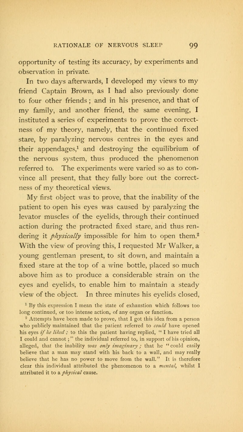 opportunity of testing its accuracy, by experiments and observation in private. In two days afterwards, I developed my views to my friend Captain Brown, as I had also previously done to four other friends ; and in his presence, and that of my family, and another friend, the same evening, I instituted a series of experiments to prove the correct- ness of my theory, namely, that the continued fixed stare, by paralyzing nervous centres in the eyes and their appendages,1 and destroying the equilibrium of the nervous system, thus produced the phenomenon referred to. The experiments were varied so as to con- vince all present, that they fully bore out the correct- ness of my theoretical views. My first object was to prove, that the inability of the patient to open his eyes was caused by paralyzing the levator muscles of the eyelids, through their continued action during the protracted fixed stare, and thus ren- dering it physically impossible for him to open them.2 With the view of proving this, I requested Mr Walker, a young gentleman present, to sit down, and maintain a fixed stare at the top of a wine bottle, placed so much above him as to produce a considerable strain on the eyes and eyelids, to enable him to maintain a steady view of the object. In three minutes his eyelids closed, 1 By this expression I mean the state of exhaustion which follows too long continued, or too intense action, of any organ or function. 2 Attempts have been made to prove, that I got this idea from a person who publicly maintained that the patient referred to cojdd have opened his eyes if he liked ; to this the patient having replied,  I have tried all I could and cannot; the individual referred to, in support of his opinion, alleged, that the inability was only imaginary; that he could easily believe that a man may stand with his back to a wall, and may really believe that he has no power to move from the wall. It is therefore clear this individual attributed the phenomenon to a mental, whilst I attributed it to a physical cause.