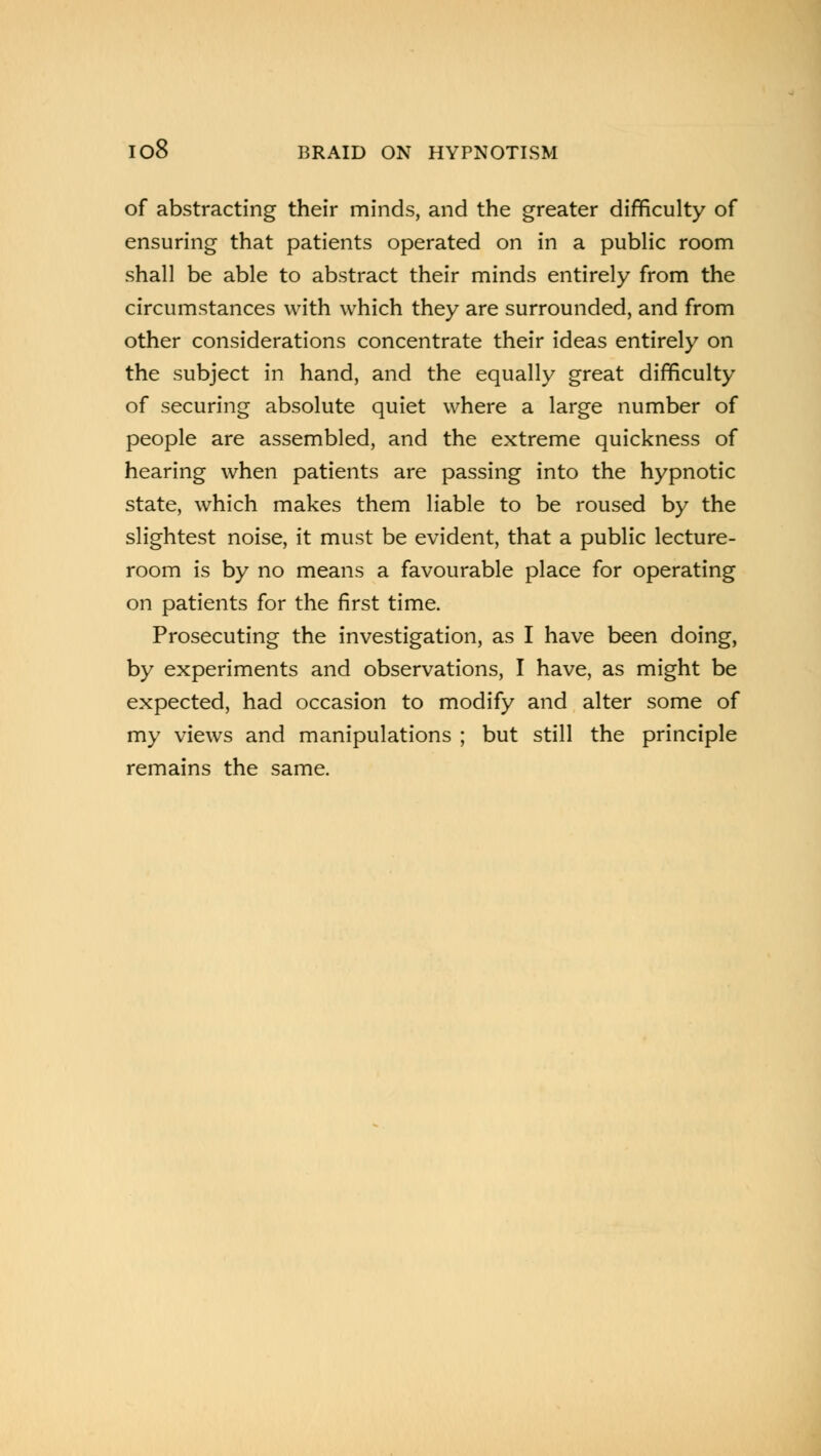 of abstracting their minds, and the greater difficulty of ensuring that patients operated on in a public room shall be able to abstract their minds entirely from the circumstances with which they are surrounded, and from other considerations concentrate their ideas entirely on the subject in hand, and the equally great difficulty of securing absolute quiet where a large number of people are assembled, and the extreme quickness of hearing when patients are passing into the hypnotic state, which makes them liable to be roused by the slightest noise, it must be evident, that a public lecture- room is by no means a favourable place for operating on patients for the first time. Prosecuting the investigation, as I have been doing, by experiments and observations, I have, as might be expected, had occasion to modify and alter some of my views and manipulations ; but still the principle remains the same.