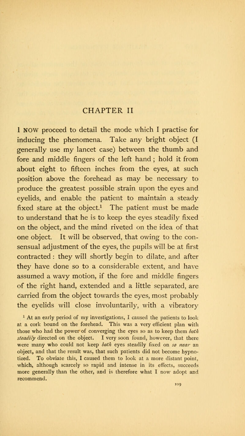 CHAPTER II 1 NOW proceed to detail the mode which I practise for inducing the phenomena. Take any bright object (I generally use my lancet case) between the thumb and fore and middle fingers of the left hand ; hold it from about eight to fifteen inches from the eyes, at such position above the forehead as may be necessary to produce the greatest possible strain upon the eyes and eyelids, and enable the patient to maintain a steady fixed stare at the object.1 The patient must be made to understand that he is to keep the eyes steadily fixed on the object, and the mind riveted on the idea of that one object. It will be observed, that owing to the con- sensual adjustment of the eyes, the pupils will be at first contracted : they will shortly begin to dilate, and after they have done so to a considerable extent, and have assumed a wavy motion, if the fore and middle fingers of the right hand, extended and a little separated, are Carried from the object towards the eyes, most probably the eyelids will close involuntarily, with a vibratory 1 At an early period of my investigations, I caused the patients to look at a cork bound on the forehead. This was a very efficient plan with those who had the power of converging the eyes so as to keep them both steadily directed on the object. I very soon found, however, that there were many who could not keep both eyes steadily fixed on so near an object, and that the result was, that such patients did not become hypno- tized. To obviate this, I caused them to look at a more distant point, which, although scarcely so rapid and intense in its effects, succeeds more generally than the other, and is therefore what I now adopt and recommend.