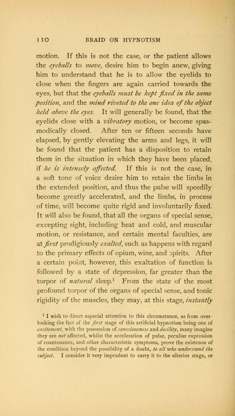 motion. If this is not the case, or the patient allows the eyeballs to move, desire him to begin anew, giving him to understand that he is to allow the eyelids to close when the fingers are again carried towards the eyes, but that the eyeballs must be kept fixed in the same position, and the mind riveted to the one idea of the object held above the eyes. It will generally be found, that the eyelids close with a vibratory motion, or become spas- modically closed. After ten or fifteen seconds have elapsed, by gently elevating the arms and legs, it will be found that the patient has a disposition to retain them in the situation in which they have been placed, if he is intensely affected. If this is not the case, in a soft tone of voice desire him to retain the limbs in the extended position, and thus the pulse will speedily become greatly accelerated, and the limbs, in process of time, will become quite rigid and involuntarily fixed. It will also be found, that all the organs of special sense, excepting sight, including heat and cold, and muscular motion, or resistance, and certain mental faculties, are at first prodigiously exalted, such as happens with regard to the primary effects of opium, wine, and spirits. After a certain point, however, this exaltation of function is followed by a state of depression, far greater than the torpor of nattwal sleep.1 From the state of the most profound torpor of the organs of special sense, and tonic rigidity of the muscles, they may, at this stage, instajitly 1 I wish to direct especial attention to this circumstance, as from over- looking the fact of the first stage of this artificial hypnotism being one of excitetnent, with the possession of consciousness and docility, many imagine they are not affected, whilst the acceleration of pulse, peculiar expression of countenance, and other characteristic symptoms, prove the existence of the condition beyond the possibility of a doubt, to all who understand the subject. I consider it very imprudent to carry it to the ulterior stage, or
