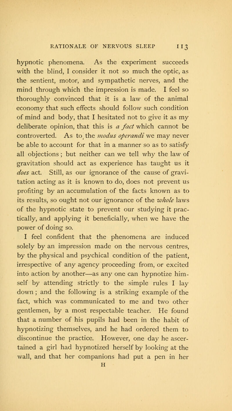 hypnotic phenomena. As the experiment succeeds with the blind, I consider it not so much the optic, as the sentient, motor, and sympathetic nerves, and the mind through which the impression is made. I feel so thoroughly convinced that it is a law of the animal economy that such effects should follow such condition of mind and body, that I hesitated not to give it as my deliberate opinion, that this is a fact which cannot be controverted. As to; the modus operandi we may never be able to account for that in a manner so as to satisfy all objections ; but neither can we tell why the law of gravitation should act as experience has taught us it does act. Still, as our ignorance of the cause of gravi- tation acting as it is known to do, does not prevent us profiting by an accumulation of the facts known as to its results, so ought not our ignorance of the whole laws of the hypnotic state to prevent our studying it prac- tically, and applying it beneficially, when we have the power of doing so. I feel confident that the phenomena are induced solely by an impression made on the nervous centres, by the physical and psychical condition of the patient, irrespective of any agency proceeding from, or excited into action by another—as any one can hypnotize him- self by attending strictly to the simple rules I lay down ; and the following is a striking example of the fact, which was communicated to me and two other gentlemen, by a most respectable teacher. He found that a number of his pupils had been in the habit of hypnotizing themselves, and he had ordered them to discontinue the practice. However, one day he ascer- tained a girl had hypnotized herself by looking at the wall, and that her companions had put a pen in her H