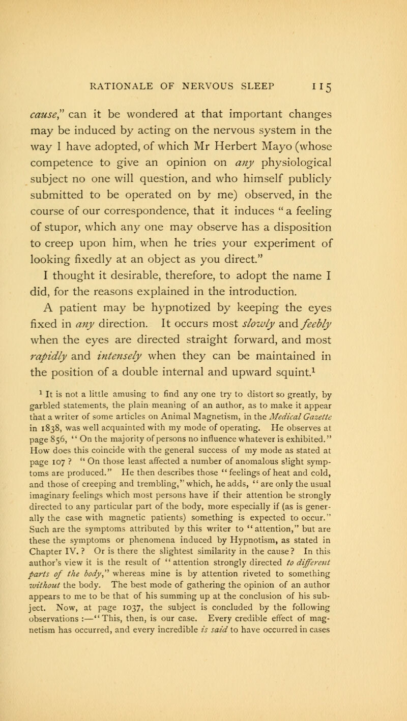 cause can it be wondered at that important changes may be induced by acting on the nervous system in the way 1 have adopted, of which Mr Herbert Mayo (whose competence to give an opinion on any physiological subject no one will question, and who himself publicly submitted to be operated on by me) observed, in the course of our correspondence, that it induces  a feeling of stupor, which any one may observe has a disposition to creep upon him, when he tries your experiment of looking fixedly at an object as you direct. I thought it desirable, therefore, to adopt the name I did, for the reasons explained in the introduction. A patient may be hypnotized by keeping the eyes fixed in any direction. It occurs most slowly and feebly when the eyes are directed straight forward, and most rapidly and intensely when they can be maintained in the position of a double internal and upward squint.1 1 It is not a little amusing to find any one try to distort so greatly, by garbled statements, the plain meaning of an author, as to make it appear that a writer of some articles on Animal Magnetism, in the Medical Gazette in 1838, was well acquainted with my mode of operating. He observes at page 856,  On the majority of persons no influence whatever is exhibited. How does this coincide with the general success of my mode as stated at page 107 ? On those least affected a number of anomalous slight symp- toms are produced. He then describes those  feelings of heat and cold, and those of creeping and trembling, which, he adds,  are only the usual imaginary feelings which most persons have if their attention be strongly directed to any particular part of the body, more especially if (as is gener- ally the case with magnetic patients) something is expected to occur. Such are the symptoms attributed by this writer to attention, but are these the symptoms or phenomena induced by Hypnotism, as stated in Chapter IV. ? Or is there the slightest similarity in the cause? In this author's view it is the result of attention strongly directed to different parts of the body whereas mine is by attention riveted to something without the body. The best mode of gathering the opinion of an author appears to me to be that of his summing up at the conclusion of his sub- ject. Now, at page 1037, the subject is concluded by the following observations :—This, then, is our case. Every credible effect of mag- netism has occurred, and every incredible is said to have occurred in cases