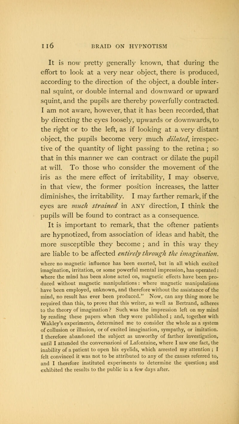 It is now pretty generally known, that during the effort to look at a very near object, there is produced, according to the direction of the object, a double inter- nal squint, or double internal and downward or upward squint, and the pupils are thereby powerfully contracted. I am not aware, however, that it has been recorded, that by directing the eyes loosely, upwards or downwards, to the right or to the left, as if looking at a very distant object, the pupils become very much dilated, irrespec- tive of the quantity of light passing to the retina ; so that in this manner we can contract or dilate the pupil at will. To those who consider the movement of the iris as the mere effect of irritability, I may observe, in that view, the former position increases, the latter diminishes, the irritability. I may farther remark, if the eyes are much strained in ANY direction, I think the pupils will be found to contract as a consequence. It is important to remark, that the oftener patients are hypnotized, from association of ideas and habit, the more susceptible they become ; and in this way they are liable to be affected entirely through the imagination. where no magnetic influence has been exerted, but in all which excited imagination, irritation, or some powerful mental impression, has operated: where the mind has been alone acted on, magnetic effects have been pro- duced without magnetic manipulations : where magnetic manipulations have been employed, unknown, and therefore without the assistance of the mind, no result has ever been produced. Now, can any thing more be required than this, to prove that this writer, as well as Bertrand, adheres to the theory of imagination ? Such was the impression left on my mind by reading these papers when they were published ; and, together with Waldey's experiments, determined me to consider the whole as a system of collusion or illusion, or of excited imagination, sympathy, or imitation. I therefore abandoned the subject as unworthy of farther investigation, until I attended the conversazioni of Lafontaine, where I saw one fact, the inability of a patient to open his eyelids, which arrested my attention ; I felt convinced it was not to be attributed to any of the causes referred to, and I therefore instituted experiments to determine the question; and exhibited the results to the public in a few days after.