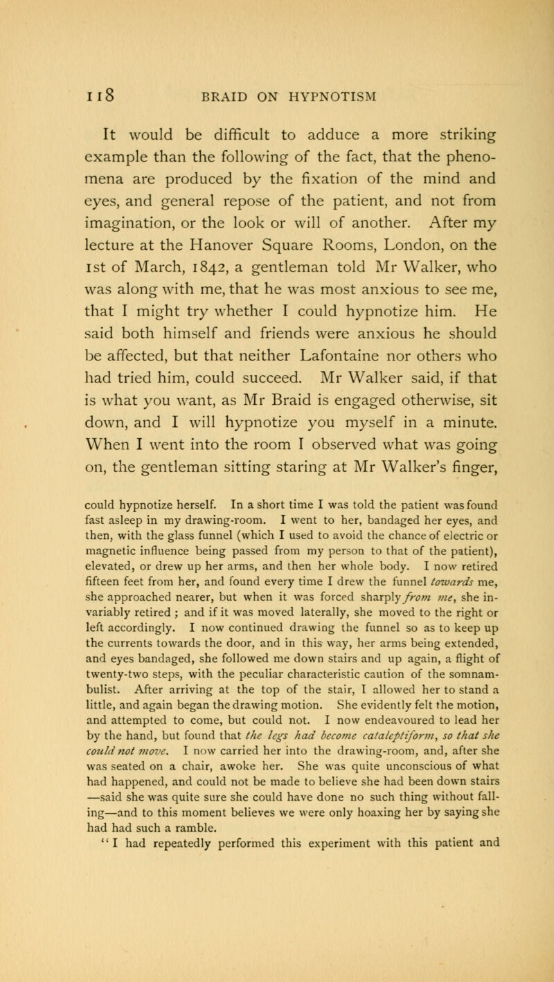 It would be difficult to adduce a more striking example than the following of the fact, that the pheno- mena are produced by the fixation of the mind and eyes, and general repose of the patient, and not from imagination, or the look or will of another. After my lecture at the Hanover Square Rooms, London, on the 1st of March, 1842, a gentleman told Mr Walker, who was along with me, that he was most anxious to see me, that I might try whether I could hypnotize him. He said both himself and friends were anxious he should be affected, but that neither Lafontaine nor others who had tried him, could succeed. Mr Walker said, if that is what you want, as Mr Braid is engaged otherwise, sit down, and I will hypnotize you myself in a minute. When I went into the room I observed what was going on, the gentleman sitting staring at Mr Walker's finger, could hypnotize herself. In a short time I was told the patient was found fast asleep in my drawing-room. I went to her, bandaged her eyes, and then, with the glass funnel (which I used to avoid the chance of electric or magnetic influence being passed from my person to that of the patient), elevated, or drew up her arms, and then her whole body. I now retired fifteen feet from her, and found every time I drew the funnel towards me, she approached nearer, but when it was forced sharply from me, she in- variably retired ; and if it was moved laterally, she moved to the right or left accordingly. I now continued drawing the funnel so as to keep up the currents towards the door, and in this way, her arms being extended, and eyes bandaged, she followed me down stairs and up again, a flight of twenty-two steps, with the peculiar characteristic caution of the somnam- bulist. After arriving at the top of the stair, I allowed her to stand a little, and again began the drawing motion. She evidently felt the motion, and attempted to come, but could not. I now endeavoured to lead her by the hand, but found that the legs had become cataleptifortn, so that she could not move. I now carried her into the drawing-room, and, after she was seated on a chair, awoke her. She was quite unconscious of what had happened, and could not be made to believe she had been down stairs —said she was quite sure she could have done no such thing without fall- ing—and to this moment believes we were only hoaxing her by saying she had had such a ramble. I had repeatedly performed this experiment with this patient and