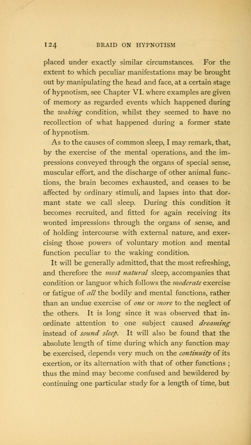 placed under exactly similar circumstances. For the extent to which peculiar manifestations may be brought out by manipulating the head and face, at a certain stage of hypnotism, see Chapter VI. where examples are given of memory as regarded events which happened during the waking condition, whilst they seemed to have no recollection of what happened during a former state of hypnotism. As to the causes of common sleep, I may remark, that, by the exercise of the mental operations, and the im- pressions conveyed through the organs of special sense, muscular effort, and the discharge of other animal func- tions, the brain becomes exhausted, and ceases to be affected by ordinary stimuli, and lapses into that dor- mant state we call sleep. During this condition it becomes recruited, and fitted for again receiving its wonted impressions through the organs of sense, and of holding intercourse with external nature, and exer- cising those powers of voluntary motion and mental function peculiar to the waking condition. It will be generally admitted, that the most refreshing, and therefore the most natural sleep, accompanies that condition or languor which follows the moderate exercise or fatigue of all the bodily and mental functions, rather than an undue exercise of one or more to the neglect of the others. It is long since it was observed that in- ordinate attention to one subject caused dreaming instead of sound sleep. It will also be found that the absolute length of time during which any function may be exercised, depends very much on the continuity of its exertion, or its alternation with that of other functions ; thus the mind may become confused and bewildered by continuing one particular study for a length of time, but