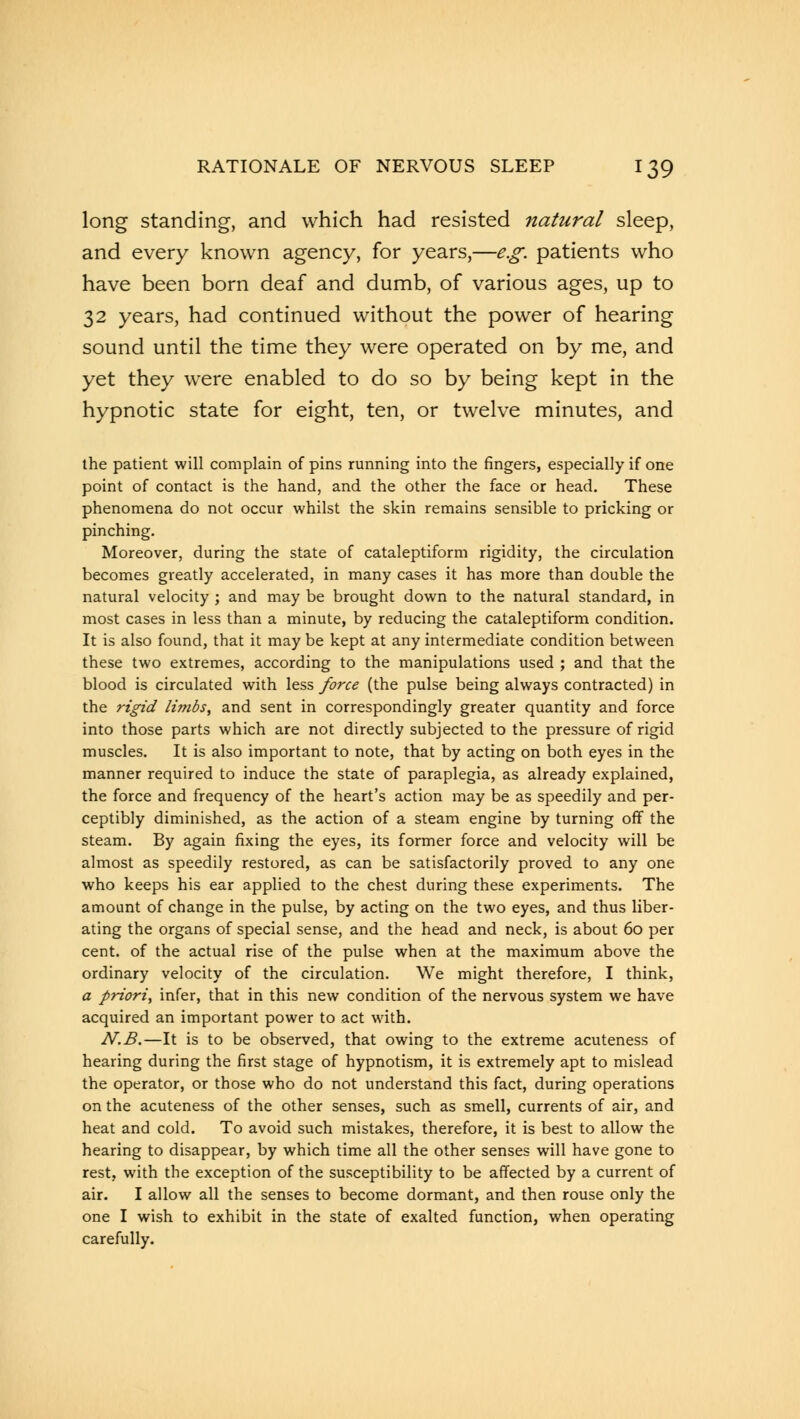 long standing, and which had resisted natural sleep, and every known agency, for years,—e.g. patients who have been born deaf and dumb, of various ages, up to 32 years, had continued without the power of hearing sound until the time they were operated on by me, and yet they were enabled to do so by being kept in the hypnotic state for eight, ten, or twelve minutes, and the patient will complain of pins running into the fingers, especially if one point of contact is the hand, and the other the face or head. These phenomena do not occur whilst the skin remains sensible to pricking or pinching. Moreover, during the state of cataleptiform rigidity, the circulation becomes greatly accelerated, in many cases it has more than double the natural velocity ; and may be brought down to the natural standard, in most cases in less than a minute, by reducing the cataleptiform condition. It is also found, that it may be kept at any intermediate condition between these two extremes, according to the manipulations used ; and that the blood is circulated with less force (the pulse being always contracted) in the rigid li?nbs, and sent in correspondingly greater quantity and force into those parts which are not directly subjected to the pressure of rigid muscles. It is also important to note, that by acting on both eyes in the manner required to induce the state of paraplegia, as already explained, the force and frequency of the heart's action may be as speedily and per- ceptibly diminished, as the action of a steam engine by turning off the steam. By again fixing the eyes, its former force and velocity will be almost as speedily restored, as can be satisfactorily proved to any one who keeps his ear applied to the chest during these experiments. The amount of change in the pulse, by acting on the two eyes, and thus liber- ating the organs of special sense, and the head and neck, is about 60 per cent, of the actual rise of the pulse when at the maximum above the ordinary velocity of the circulation. We might therefore, I think, a priori, infer, that in this new condition of the nervous system we have acquired an important power to act with. N.B.—It is to be observed, that owing to the extreme acuteness of hearing during the first stage of hypnotism, it is extremely apt to mislead the operator, or those who do not understand this fact, during operations on the acuteness of the other senses, such as smell, currents of air, and heat and cold. To avoid such mistakes, therefore, it is best to allow the hearing to disappear, by which time all the other senses will have gone to rest, with the exception of the susceptibility to be affected by a current of air. I allow all the senses to become dormant, and then rouse only the one I wish to exhibit in the state of exalted function, when operating carefully.