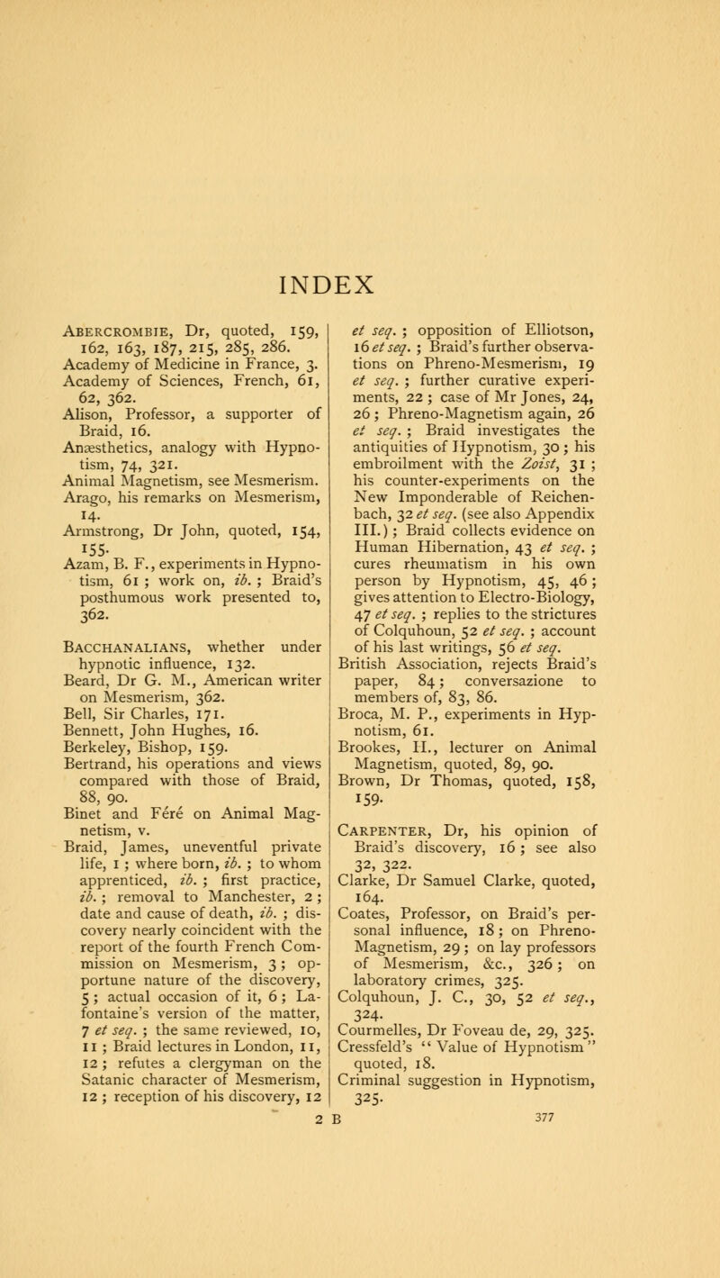 INDEX Abercrombie, Dr, quoted, 159, 162, 163, 187, 215, 285, 286. Academy of Medicine in France, 3. Academy of Sciences, French, 61, 62, 362. Alison, Professor, a supporter of Braid, 16. Anaesthetics, analogy with Hypno- tism, 74, 321. Animal Magnetism, see Mesmerism. Arago, his remarks on Mesmerism, 14. Armstrong, Dr John, quoted, 154, 155- Azam, B. F., experiments in Hypno- tism, 61 ; work on, ib. ; Braid's posthumous work presented to, 362. Bacchanalians, whether under hypnotic influence, 132. Beard, Dr G. M., American writer on Mesmerism, 362. Bell, Sir Charles, 171. Bennett, John Hughes, 16. Berkeley, Bishop, 159. Bertrand, his operations and views compared with those of Braid, 88, 90. Binet and Fere on Animal Mag- netism, v. Braid, James, uneventful private life, 1 ; where born, ib. ; to whom apprenticed, ib. ; first practice, ib. ; removal to Manchester, 2 ; date and cause of death, ib. ; dis- covery nearly coincident with the report of the fourth French Com- mission on Mesmerism, 3; op- portune nature of the discovery, 5 ; actual occasion of it, 6; La- fontaine's version of the matter, 7 et seq. ; the same reviewed, 10, 11 ; Braid lectures in London, II, 12 ; refutes a clergyman on the Satanic character of Mesmerism, 12 ; reception of his discovery, 12 et seq. ; opposition of Elliotson, 16 et seq. ; Braid's further observa- tions on Phreno-Mesmerism, 19 et seq. ; further curative experi- ments, 22 ; case of Mr Jones, 24, 26 ; Phreno-Magnetism again, 26 et seq. ; Braid investigates the antiquities of Hypnotism, 30 ; his embroilment with the Zoist, 31 ; his counter-experiments on the New Imponderable of Reichen- bach, 32 et seq. (see also Appendix III.); Braid collects evidence on Human Hibernation, 43 et seq. ; cures rheumatism in his own person by Hypnotism, 45, 46; gives attention to Electro-Biology, 47 et seq. ; replies to the strictures of Colquhoun, 52 et seq. ; account of his last writings, 56 et seq. British Association, rejects Braid's paper, 84; conversazione to members of, 83, 86. Broca, M. P., experiments in Hyp- notism, 61. Brookes, II., lecturer on Animal Magnetism, quoted, 89, 90. Brown, Dr Thomas, quoted, 158, 159. Carpenter, Dr, his opinion of Braid's discovery, 16 ; see also 32, 322. Clarke, Dr Samuel Clarke, quoted, 164. Coates, Professor, on Braid's per- sonal influence, 18; on Phreno- Magnetism, 29 ; on lay professors of Mesmerism, &c, 326; on laboratory crimes, 325. Colquhoun, J. C, 30, 52 et seq., 324. Courmelles, Dr Foveau de, 29, 325. Cressfeld's  Value of Hypnotism quoted, 18. Criminal suggestion in Hypnotism, 325-