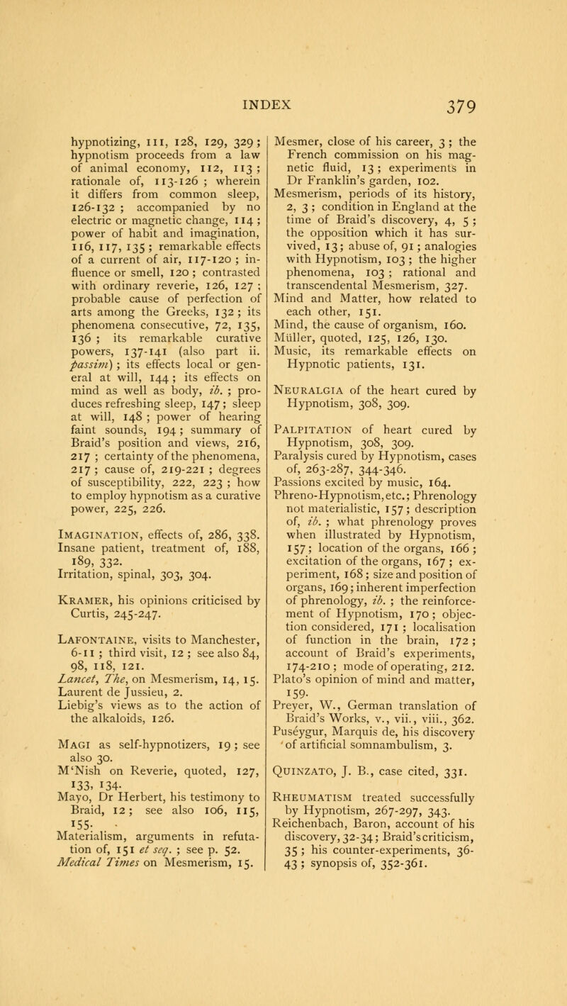 hypnotizing, III, 128, 129, 329; hypnotism proceeds from a law of animal economy, 112, 113; rationale of, 113-126; wherein it differs from common sleep, 126-132 ; accompanied by no electric or magnetic change, 114 ; power of habit and imagination, 116, 117, 135 ; remarkable effects of a current of air, 117-120 ; in- fluence or smell, 120; contrasted with ordinary reverie, 126, 127 ; probable cause of perfection of arts among the Greeks, 132 ; its phenomena consecutive, 72, I35> 136 ; its remarkable curative powers, 137-141 (also part ii. passim); its effects local or gen- eral at will, 144 ; its effects on mind as well as body, ib. ; pro- duces refreshing sleep, 147; sleep at will, 148 ; power of hearing faint sounds, 194; summary of Braid's position and views, 216, 217 ; certainty of the phenomena, 217 ; cause of, 219-221 ; degrees of susceptibility, 222, 223 ; how to employ hypnotism as a curative power, 225, 226. Imagination, effects of, 286, 338. Insane patient, treatment of, 188, 189, 332. Irritation, spinal, 303, 304. Kramer, his opinions criticised by Curtis, 245-247. Lafontaine, visits to Manchester, 6-11 ; third visit, 12 ; see also 84, 98, Il8, 121. Lancet, The, on Mesmerism, 14, 15. Laurent de Jussieu, 2. Liebig's views as to the action of the alkaloids, 126. Magi as self-hypnotizers, 19; see also 30. M'Nish on Reverie, quoted, 127, 133, 134. Mayo, Dr Herbert, his testimony to Braid, 12; see also 106, 115, I55: . • Materialism, arguments in refuta- tion of, 151 et sea. ; see p. 52. Medical Times on Mesmerism, 15. Mesmer, close of his career, 3 ; the French commission on his mag- netic fluid, 13; experiments in Dr Franklin's garden, 102. Mesmerism, periods of its history, 2, 3 ; condition in England at the time of Braid's discovery, 4, 5 ; the opposition which it has sur- vived, 13; abuse of, 91; analogies with Hypnotism, 103 ; the higher phenomena, 103 ; rational and transcendental Mesmerism, 327. Mind and Matter, how related to each other, 151. Mind, the cause of organism, 160. Muller, quoted, 125, 126, 130. Music, its remarkable effects on Hypnotic patients, 131. Neuralgia of the heart cured by Hypnotism, 308, 309. Palpitation of heart cured by Hypnotism, 308, 309. Paralysis cured by Hypnotism, cases of, 263-287, 344-346. Passions excited by music, 164. Phreno-Hypnotism, etc.; Phrenology not materialistic, 157; description of, ib. ; what phrenology proves when illustrated by Hypnotism, 157; location of the organs, 166; excitation of the organs, 167 ; ex- periment, 168; size and position of organs, 169; inherent imperfection of phrenology, ib. ; the reinforce- ment of Hypnotism, 170; objec- tion considered, 171 ; localisation of function in the brain, 172 ; account of Braid's experiments, 174-210; mode of operating, 212. Plato's opinion of mind and matter, 159- Preyer, W., German translation of Braid's Works, v., vii., viii., 362. Puseygur, Marquis de, his discovery ' of artificial somnambulism, 3. Quinzato, J. B., case cited, 331. Rheumatism treated successfully by Hypnotism, 267-297, 343. Reichenbach, Baron, account of his discovery, 32-34; Braid's criticism, 35 ; his counter-experiments, 36- 43 ; synopsis of, 352-361.