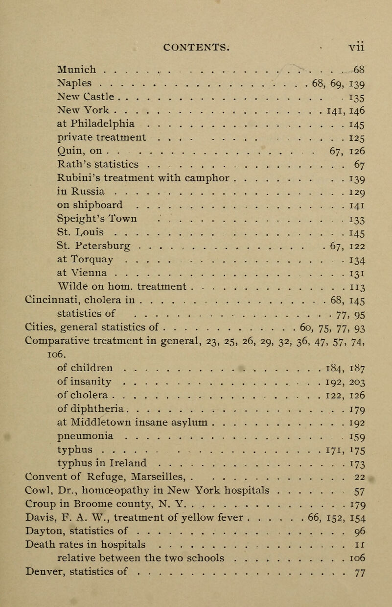 Munich 68 Naples 68, 69, 139 New Castle 135 New York 141, 146 at Philadelphia 145 private treatment 125 Quin, on . . 67, 126 Rath's statistics 67 Rubini's treatment with camphor 139 in Russia 129 on shipboard 141 Speight's Town 133 St. Iyouis 145 St. Petersburg 67, 122 at Torquay . 134 at Vienna 131 Wilde on horn, treatment 113 Cincinnati, cholera in 68, 145 statistics of 77, 95 Cities, general statistics of 60, 75, 77, 93 Comparative treatment in general, 23, 25, 26, 29, 32, 36, 47, 57, 74, 106. of children 184, 187 of insanity 192, 203 of cholera 122, 126 of diphtheria 179 at Middletown insane asylum 192 pneumonia . 159 typhus 171, 175 typhus in Ireland 173 Convent of Refuge, Marseilles, 22 Cowl, Dr., homoeopathy in New York hospitals 57 Croup in Broome county, N. Y 179 Davis, F. A. W., treatment of yellow fever 66, 152, 154 Dayton, statistics of 96 Death rates in hospitals 1 r relative between the two schools 106 Denver, statistics of 77