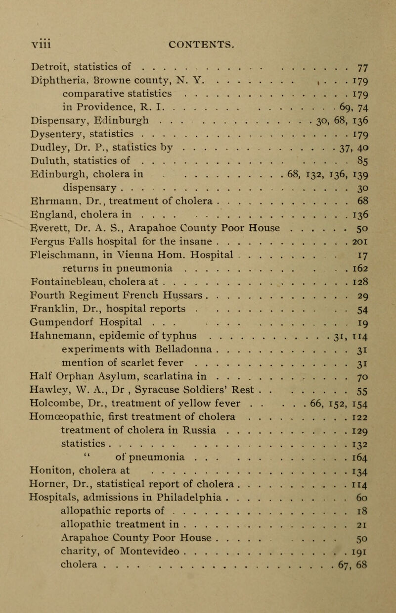 Detroit, statistics of 77 Diphtheria, Browne county, N. Y , ... 179 comparative statistics 179 in Providence, R. 1 69, 74 Dispensary, Edinburgh 30, 68, 136 Dysentery, statistics 179 Dudley, Dr. P., statistics by 37, 40 Duluth, statistics of 85 Edinburgh, cholera in 68, 132, 136, 139 dispensary 30 Ehrmann, Dr., treatment of cholera 68 England, cholera in 136 Everett, Dr. A. S., Arapahoe County Poor House 50 Fergus Falls hospital for the insane 201 Fleischmann, in Vienna Horn. Hospital . 17 returns in pneumonia 162 Fontainebleau, cholera at 128 Fourth Regiment French Hussars 29 Franklin, Dr., hospital reports 54 Gumpendorf Hospital ... 19 Hahnemann, epidemic of typhus 31, 114 experiments with Belladonna 31 mention of scarlet fever 31 Half Orphan Asylum, scarlatina in 70 Hawley, W. A., Dr , Syracuse Soldiers' Rest 55 Holcombe, Dr., treatment of yellow fever 66, 152, 154 Homoeopathic, first treatment of cholera 122 treatment of cholera in Russia 129 statistics 132  of pneumonia 164 Honiton, cholera at 134 Horner, Dr., statistical report of cholera 114 Hospitals, admissions in Philadelphia 60 allopathic reports of 18 allopathic treatment in 21 Arapahoe County Poor House .... 50 charity, of Montevideo 191 cholera .... 67, 68