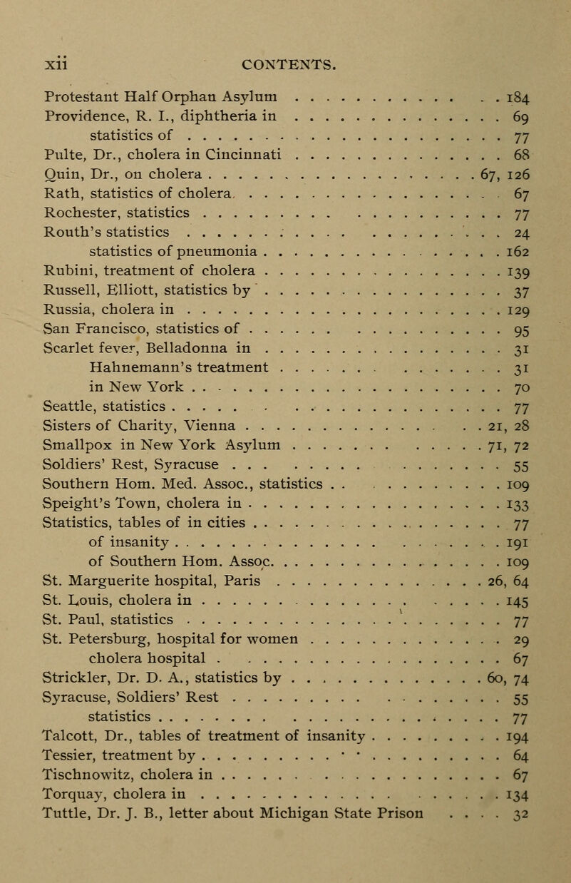 Protestant Half Orphan Asylum 184 Providence, R. L, diphtheria in 69 statistics of 77 Piilte, Dr., cholera in Cincinnati 68 Quin, Dr., on cholera 67, 126 Rath, statistics of cholera 67 Rochester, statistics 77 Routh's statistics : 24 statistics of pneumonia 162 Rubini, treatment of cholera 139 Russell, Elliott, statistics by 37 Russia, cholera in 129 San Francisco, statistics of 95 Scarlet fever, Belladonna in 31 Hahnemann's treatment 31 in New York 70 Seattle, statistics 77 Sisters of Charity, Vienna 21, 28 Smallpox in New York Asylum 71, 72 Soldiers' Rest, Syracuse 55 Southern Horn. Med. Assoc, statistics . . 109 Speight's Town, cholera in 133 Statistics, tables of in cities 77 of insanity 191 of Southern Horn. Assoc 109 St. Marguerite hospital, Paris 26, 64 St. Eouis, cholera in 145 St. Paul, statistics 77 St. Petersburg, hospital for women 29 cholera hospital 67 Strickler, Dr. D. A., statistics by 60, 74 Syracuse, Soldiers' Rest 55 statistics 77 Talcott, Dr., tables of treatment of insanity 194 Tessier, treatment by • ■ 64 Tischnowitz, cholera in 67 Torquay, cholera in 134 Tuttle, Dr. J. B., letter about Michigan State Prison .... 32