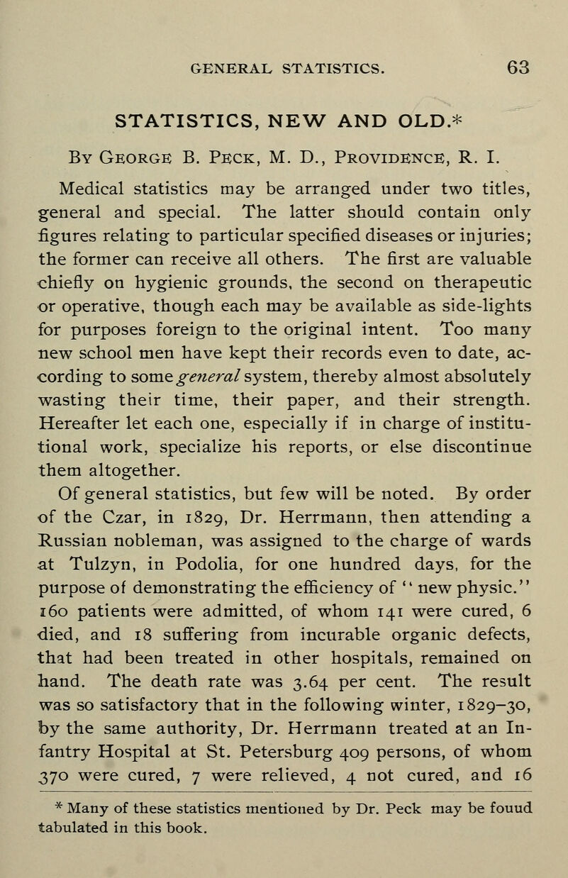 STATISTICS, NEW AND OLD.* By George B. Peck, M. D., Providence, R. I. Medical statistics may be arranged under two titles, general and special. The latter should contain only figures relating to particular specified diseases or injuries; the former can receive all others. The first are valuable chiefly on hygienic grounds, the second on therapeutic or operative, though each may be available as side-lights for purposes foreign to the original intent. Too many new school men have kept their records even to date, ac- cording to some general system, thereby almost absolutely wasting their time, their paper, and their strength. Hereafter let each one, especially if in charge of institu- tional work, specialize his reports, or else discontinue them altogether. Of general statistics, but few will be noted. By order of the Czar, in 1829, Dr. Herrmann, then attending a Russian nobleman, was assigned to the charge of wards at Tulzyn, in Podolia, for one hundred days, for the purpose of demonstrating the efficiency of '4 new physic. 160 patients were admitted, of whom 141 were cured, 6 died, and 18 suffering from incurable organic defects, that had been treated in other hospitals, remained on hand. The death rate was 3.64 per cent. The result was so satisfactory that in the following winter, 1829-30, by the same authority, Dr. Herrmann treated at an In- fantry Hospital at St. Petersburg 409 persons, of whom 370 were cured, 7 were relieved, 4 not cured, and 16 * Many of these statistics mentioned by Dr. Peck may be fouud tabulated in this book.