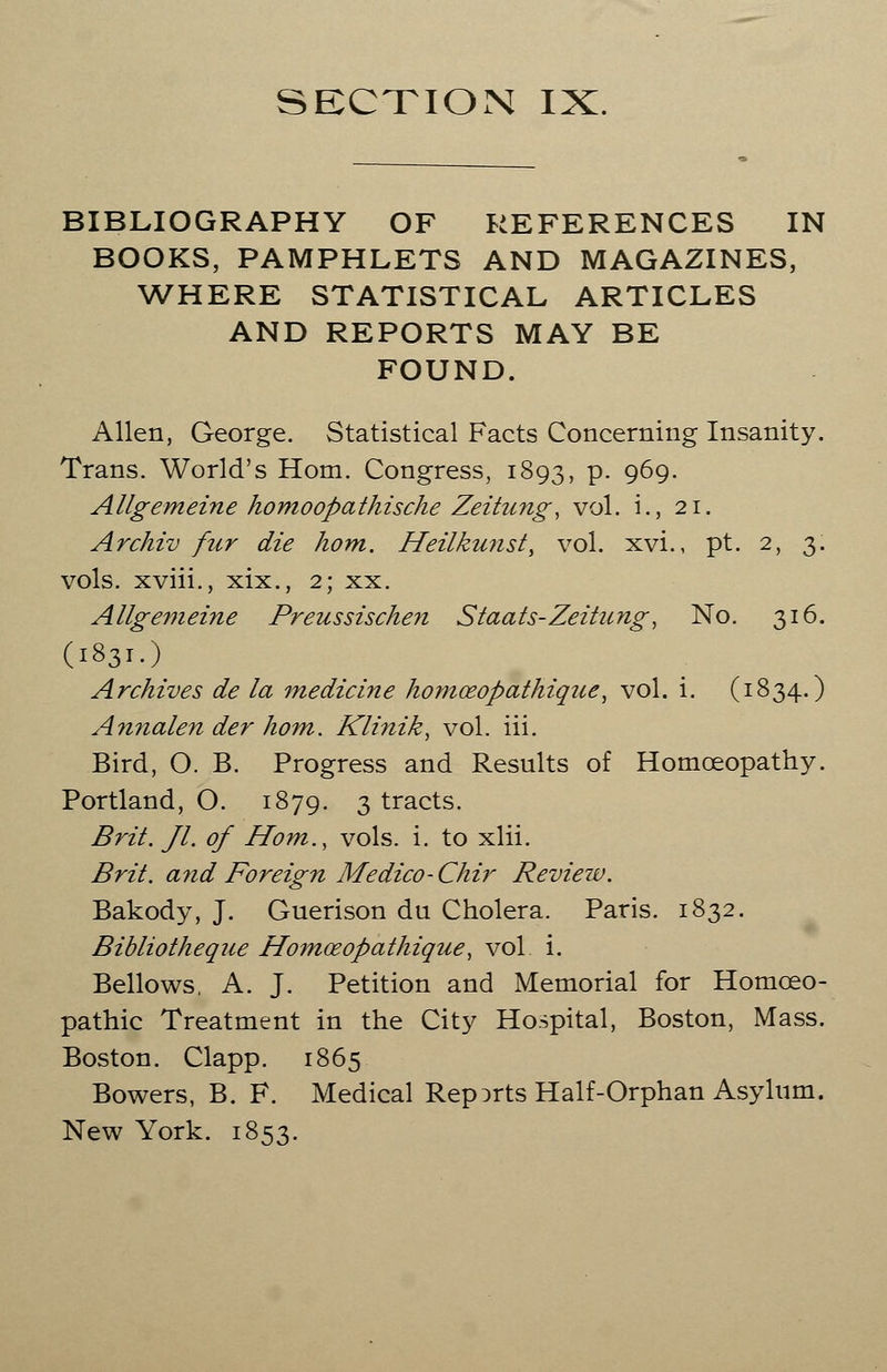 BIBLIOGRAPHY OF REFERENCES IN BOOKS, PAMPHLETS AND MAGAZINES, WHERE STATISTICAL ARTICLES AND REPORTS MAY BE FOUND. Allen, George. Statistical Facts Concerning Insanity. Trans. World's Horn. Congress, 1893, P- 9^9- Allgemeine homoopathische Zeitung, vol. i., 21. Archiv fur die horn. Heilkunst, vol. xvi., pt. 2, 3. vols, xviii., xix., 2; xx. Allgemeine Preussischen Staats-Zeitung, No. 316. (1831.) Archives de la medicine homceopathique, vol. i. (1834.) Annalen der horn. Klinik, vol. iii. Bird, O. B. Progress and Results of Homoeopathy. Portland, O. 1879. 3 tracts. Brit. Jl. of Horn., vols. i. to xlii. Brit. a?id Foreign Medico- Chir Review. Bakody, J. Guerison du Cholera. Paris. 1832. Bibliotheque Homceopathique, vol i. Bellows, A. J. Petition and Memorial for Homoeo- pathic Treatment in the City Hospital, Boston, Mass. Boston. Clapp. 1865 Bowers, B. F. Medical Reports Half-Orphan Asylum. New York. 1853.