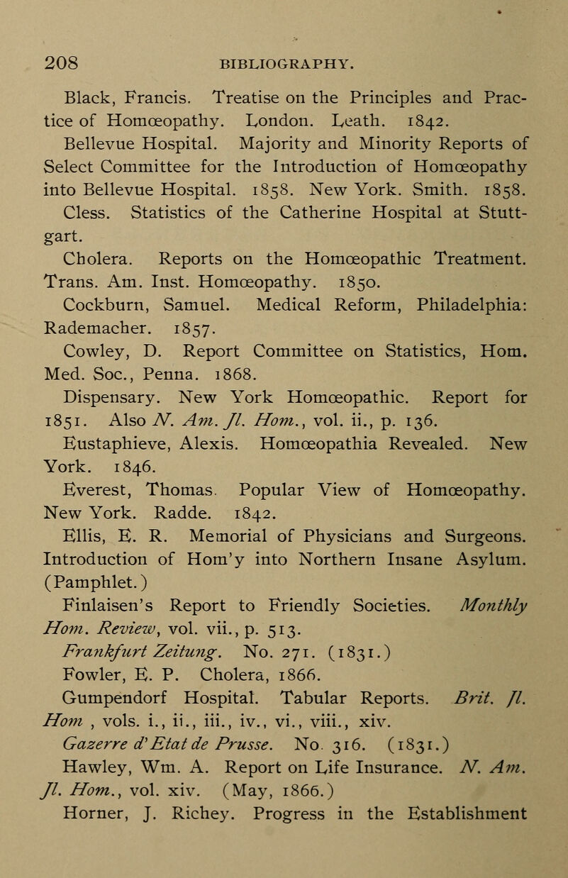 Black, Francis. Treatise on the Principles and Prac- tice of Homoeopathy. London. Eeath. 1842. Bellevue Hospital. Majority and Minority Reports of Select Committee for the Introduction of Homoeopathy into Bellevue Hospital. 1858. New York. Smith. 1858. Cless. Statistics of the Catherine Hospital at Stutt- gart. Cholera. Reports on the Homoeopathic Treatment. Trans. Am. Inst. Homoeopathy. 1850. Cockburn, Samuel. Medical Reform, Philadelphia: Rademacher. 1857. Cowley, D. Report Committee on Statistics, Horn. Med. Soc, Penna. 1868. Dispensary. New York Homoeopathic. Report for 1851. Also N. Am. Jl. Horn., vol. ii., p. 136. Eustaphieve, Alexis. Homoeopathia Revealed. New York. 1846. Everest, Thomas. Popular View of Homoeopathy. New York. Radde. 1842. Ellis, E. R. Memorial of Physicians and Surgeons. Introduction of Hom'y into Northern Insane Asylum. (Pamphlet.) Finlaisen's Report to Friendly Societies. Monthly Horn. Review, vol. vii., p. 513. Frayikfurt Zeitung. No.271. (1831.) Fowler, E. P. Cholera, 1866. Gumpendorf Hospital. Tabular Reports. Brit. Jl. Horn , vols. i., ii., iii., iv., vi., viii., xiv. Gazer re dJ Etat de Prusse. No. 316. (1831.) Hawley, Wm. A. Report on Life Insurance. N. Am. Jl. Horn., vol. xiv. (May, 1866.) Horner, J. Richey. Progress in the Establishment