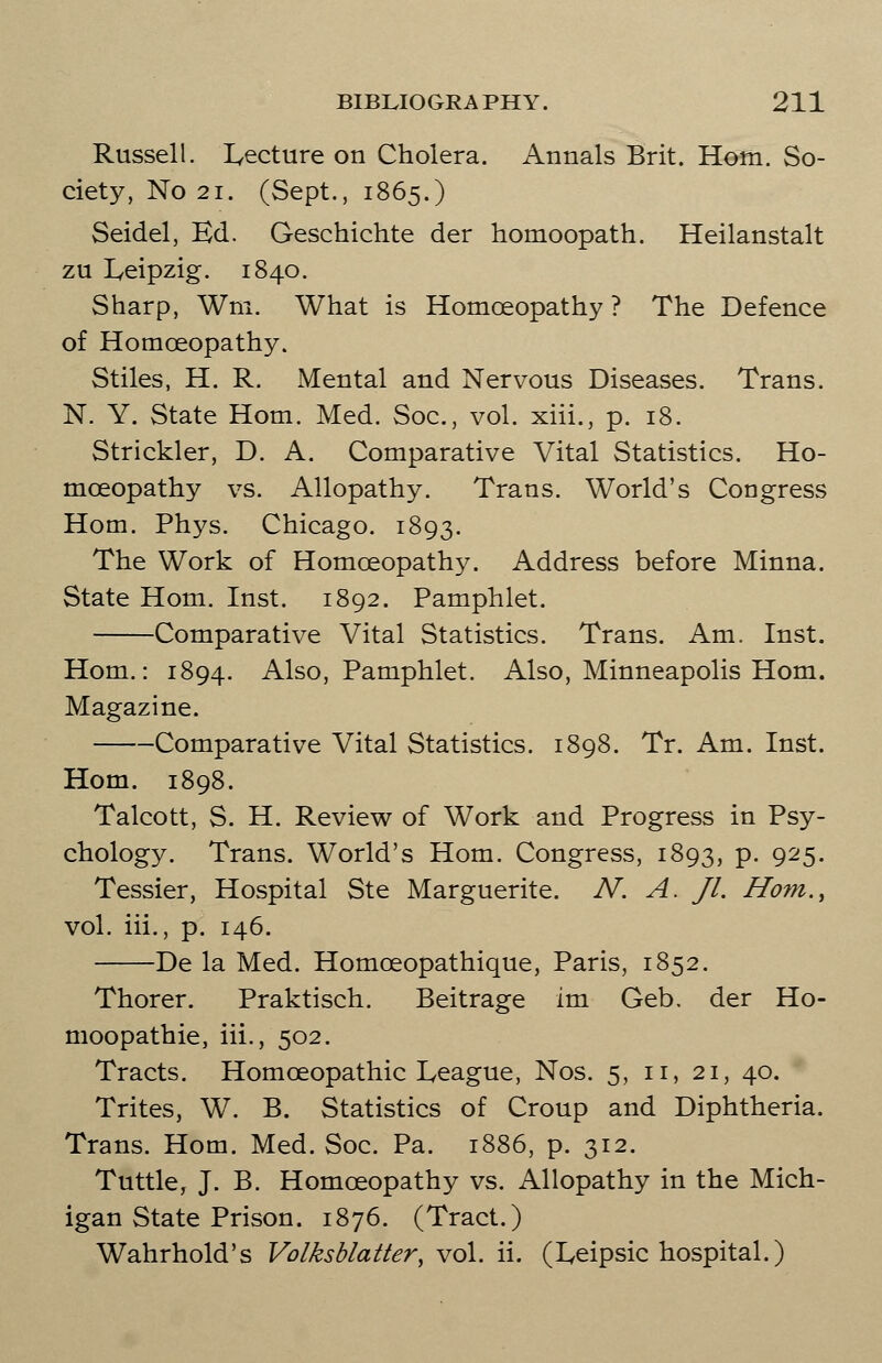 Russell. lecture on Cholera. Annals Brit. Horn. So- ciety, No 21. (Sept., 1865.) Seidel, Ed. Geschichte der homoopath. Heilanstalt zu Leipzig. 1840. Sharp, Wm. What is Homoeopathy ? The Defence of Homoeopathy. Stiles, H. R. Mental and Nervous Diseases. Trans. N. Y. State Horn. Med. Soc, vol. xiii., p. 18. Strickler, D. A. Comparative Vital Statistics. Ho- moeopathy vs. Allopathy. Trans. World's Congress Horn. Phys. Chicago. 1893. The Work of Homoeopathy. Address before Minna. State Horn. Inst. 1892. Pamphlet. Comparative Vital Statistics. Trans. Am. Inst. Horn.: 1894. Also, Pamphlet. Also, Minneapolis Horn. Magazine. Comparative Vital Statistics. 1898. Tr. Am. Inst. Horn. 1898. Talcott, S. H. Review of Work and Progress in Psy- chology. Trans. World's Horn. Congress, 1893, P- 925- Tessier, Hospital Ste Marguerite. N. A. Jl. Horn., vol. iii., p. 146. De la Med. Homoeopathique, Paris, 1852. Thorer. Praktisch. Beitrage im Geb. der Ho- moopathie, iii., 502. Tracts. Homoeopathic League, Nos. 5, 11, 21, 40. Trites, W. B. Statistics of Croup and Diphtheria. Trans. Horn. Med. Soc. Pa. 1886, p. 312. Tuttle, J. B. Homoeopathy vs. Allopathy in the Mich- igan State Prison. 1876. (Tract.) Wahrhold's Volksblatter\ vol. ii. (Leipsic hospital.)