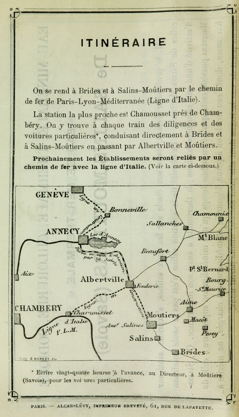 të- ITINÉRAIRE On se rend à Brides et à Salins-Moûtiers par le chemin de fer de Paris-Lyon-Méditerranée (Ligne d'Italie). La station la plus proche es! Chamousset près de Cham- béry. On y trouve à chaque train des diligences et des voitures particulières*, conduisant directement à Brides et à Salins-Moûtiers en passant par Albertville et Moûtiers. Prochainement les Établissements seront reliés par un chemin de fer avec la ligne d'Italie. (Voir la carte ci-dessous.) CE NEVE ^i B£, Bormezrille/ CHAMBERY £& t V\ V«M<mti«rr I '~ r-i & P^tRET ■? * Ecrire vingt-quatre heures a l'avance, au Directeur, à Moùtiera (Savoie), pour les voi ures particulières. !B- PARIS. — ALCAN-LEVY, IMPRIMEUR BRHVETÉ, Gl, RUE DE I.AFAYETTE. £