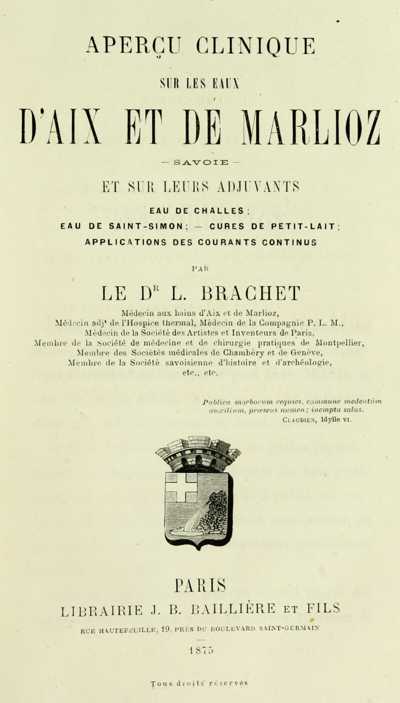 SUR LES EAUX D'AIX ET DE MARLIOZ — SAVOIE — ET SUE LEURS ADJUVANTS EAU DE CHALLES ; EAU DE SAINT-SIMON; — CURES DE PETIT-LAIT; APPLICATIONS DES COURANTS CONTINUS PAU LE DE L. BRAGHET Médecin aux bains d'Aix et de Marlioz, Médecin adj* de l'Hospice thermal, Médecin de la Compagnie P. L. M., Médecin de la Société des Artistes et Inventeurs de Paris, Membre de la Société de médecine et de chirurgie pratiques de Montpellier, Membre des Sociétés médicales de Chamhêry et de Genève, Membre de la Société savoisienne d'histoire et d'archéologie, etc.. etc. Pltblica morborum reijuics, commune medcdi-in auxillum, prœseus numen; inempta salua. Ci.audien, Idylle vi. TARIS LIBRAIRIE .1. H. BAIL.LIÈRE et FILS RUE HAUTEFEUILLE, 19. PRKS Du BOULEVARD SAINT-OERMAIN 187:» Tous droits réservés