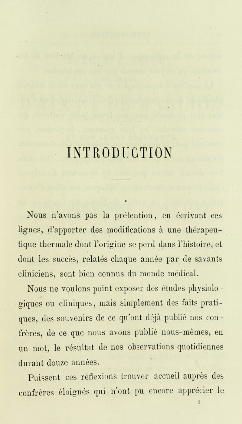 INTRODUCTION Nous n'avons pas la prétention, en écrivant ces lignes, d'apporter des modifications à une thérapeu- tique thermale dont l'origine se perd dans l'histoire, et dont les succès, relatés chaque année par de savants cliniciens, sont bien connus du monde médical. Nous ne voulons point exposer des études physiolo giques ou cliniques, mais simplement des faits prati- ques, des souvenirs de ce qu'ont déjà publié nos con- frères, de ce que nous avons publié nous-mêmes, en un mot, le résultat de nos observations quotidiennes durant douze années. Puissent ces réflexions trouver accueil auprès des confrères éloignés qui n'ont pu encore apprécier le