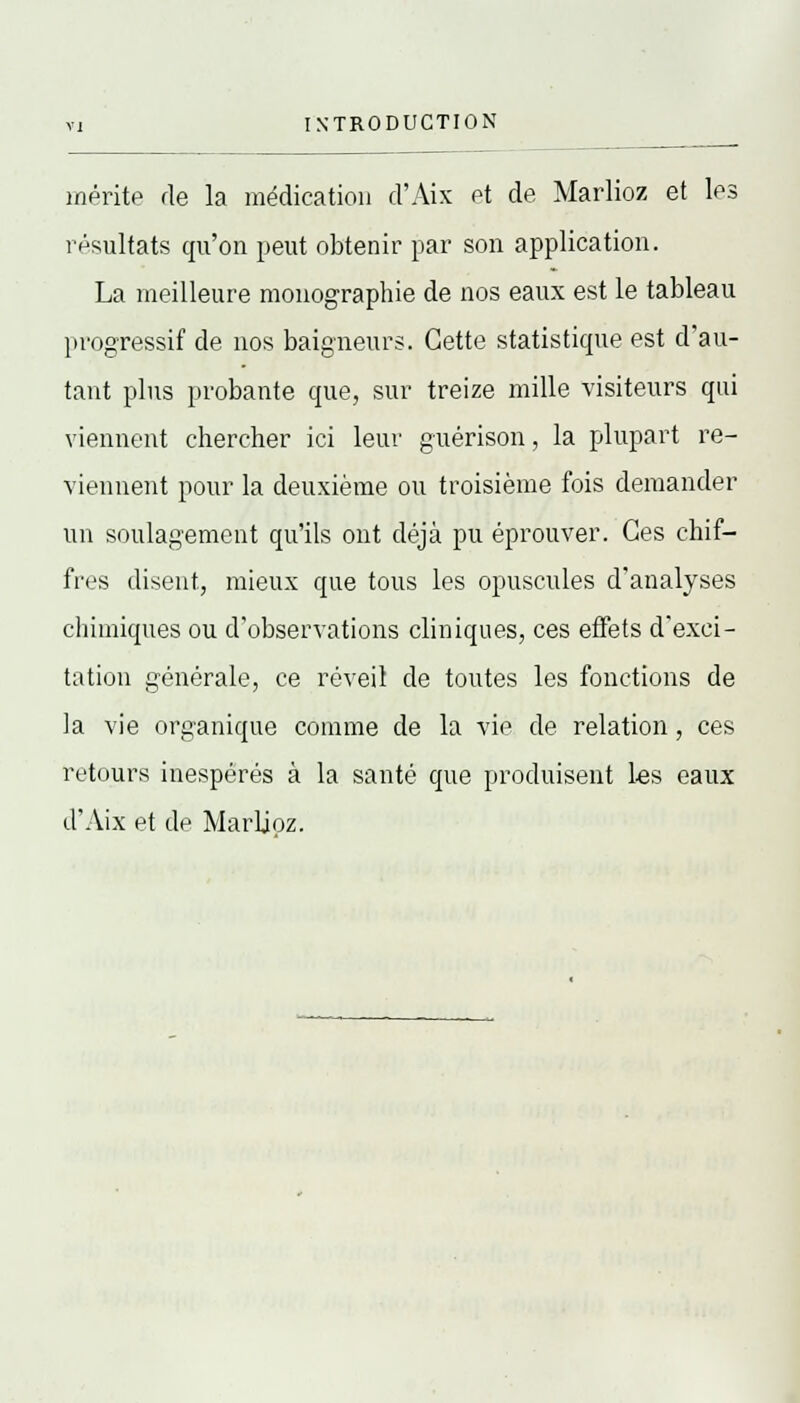 mérite de la médication d'Aix et de Marlioz et les résultats qu'on peut obtenir par son application. La meilleure monographie de nos eaux est le tableau progressif de nos baigneurs. Cette statistique est d'au- tant plus probante que, sur treize mille visiteurs qui viennent chercher ici leur guérison, la plupart re- viennent pour la deuxième ou troisième fois demander un soulagement qu'ils ont déjà pu éprouver. Ces chif- fres disent, mieux que tous les opuscules d'analyses chimiques ou d'observations cliniques, ces effets d'exci- tation générale, ce réveil de toutes les fonctions de la vie organique comme de la vie de relation , ces retours inespérés à la santé que produisent les eaux d'Aix et de Marlioz.