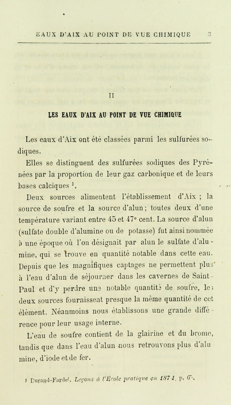 II LES EAUX D'AIX AU POINT DE VUE CHIMI0.UE Les eaux d'Aix ont été classées parmi les sulfurées so- diques. Elles se distinguent des sulfurées sodiques des Pyré- nées par la proportion de leur gaz carbonique et de leurs bases calciques '. Deux sources alimentent l'établissement d'Aix ; la source de soufre et la source d'alun ; toutes deux d'une température variant entre 45 et 47° cent. La source d'alun (sulfate double d'alumine ou de potasse) fut ainsi nommée à une époque où l'on désignait par alun le sulfate d'alu - mine, qui se trouve en quantité notable dans cette eau. Depuis que les magnifiques captages ne permettent plus' à l'eau d'alun de séjourner dans les cavernes de Saint- Paul et d'y perdre uns notable quantité de soufre, le; deux sources fournissent presque la même quantité de cet élément. Néanmoins nous établissons une grande diffé- rence pour leur usage interne. L'eau de soufre contient de la glairihe et du brome, tandis que dans l'eau d'alun nous retrouvons plus d'alu mine, d'iode et de fer. ) Din'aii'l-Farclel, Leçons à l'École pratique en 187-1. p. 6\