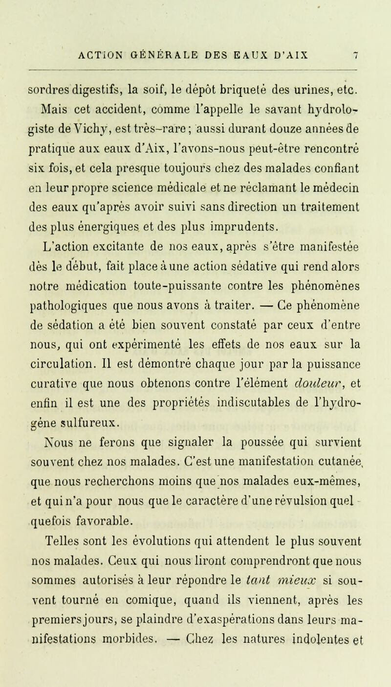 ACTiON GÉNÉRALE DES EAUX D'AIX sordres digestifs, la soif, le dépôt briquetè des urines, etc. Mais cet accident, comme l'appelle le savant hydrolo- giste de Vichy, est très-rare ; aussi durant douze années de pratique aux eaux d'Aix, l'avons-nous peut-être rencontré six fois, et cela presque toujours chez des malades confiant en leur propre science médicale et ne réclamant le médecin des eaux qu'après avoir suivi sans direction un traitement des plus énergiques et des plus imprudents. L'action excitante de nos eaux, après s'être manifestée dès le début, fait place à une action sédative qui rend alors notre médication toute-puissante contre les phénomènes pathologiques que nous avons à traiter. — Ce phénomène de sédation a été bien souvent constaté par ceux d'entre nous, qui ont expérimenté les effets de nos eaux sur la circulation. Il est démontré chaque jour parla puissance curative que nous obtenons contre l'élément douleur, et enfin il est une des propriétés indiscutables de l'hydro- gène sulfureux. Nous ne ferons que signaler la poussée qui survient souvent chez nos malades. C'est une manifestation cutanée, que nous recherchons moins que nos malades eux-mêmes, et qui n'a pour nous que le caractère d'une révulsion quel quefois favorable. Telles sont les évolutions qui attendent le plus souvent nos malades. Ceux qui nous liront comprendront que nous sommes autorisés à leur répondre le tant mieux si sou- vent tourné en comique, quand ils viennent, après les premiersjours, se plaindre d'exaspérations dans leurs ma- nifestations morbides. — Chez les natures indolentes et