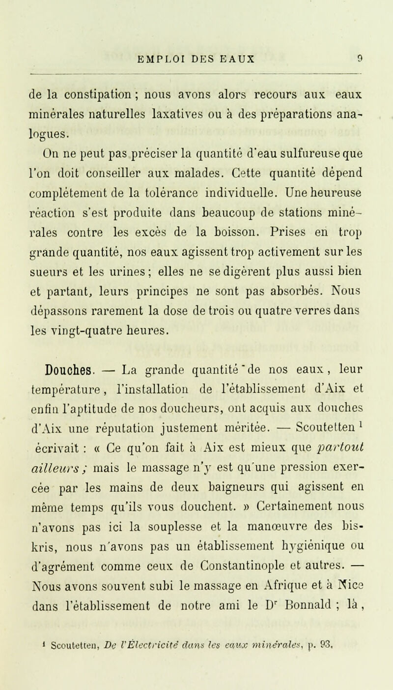 EMPLOI DES EAUX de la constipation ; nous avons alors recours aux eaux minérales naturelles laxatives ou à des préparations ana- logues. On ne peut pas préciser la quantité deau sulfureuse que l'on doit conseiller aux malades. Cette quantité dépend complètement de la tolérance individuelle. Une heureuse réaction s'est produite dans beaucoup de stations miné- rales contre les excès de la boisson. Prises en trop grande quantité, nos eaux agissent trop activement sur les sueurs et les urines ; elles ne se digèrent plus aussi bien et partant, leurs principes ne sont pas absorbés. Nous dépassons rarement la dose de trois ou quatre verres dans les vingt-quatre heures. Douches. — La grande quantité de nos eaux, leur température, l'installation de l'établissement d'Aix et enfin l'aptitude de nos doucheurs, ont acquis aux douches d'Aix une réputation justement méritée. — Scoutetten ' écrivait : « Ce qu'on fait à Aix est mieux que partout ailleurs ; mais le massage n'y est qu'une pression exer- cée par les mains de deux baigneurs qui agissent en même temps qu'ils vous douchent. » Certainement nous n'avons pas ici la souplesse et la manœuvre des bis- kris, nous n'avons pas un établissement hygiénique ou d'agrément comme ceux de Constantinople et autres. — Nous avons souvent subi le massage en Afrique et a Nice dans l'établissement de notre ami le Dr Bonnald ; là, 1 Scoutetten, De l'Électricité clans les eaux minérales, p. 93,