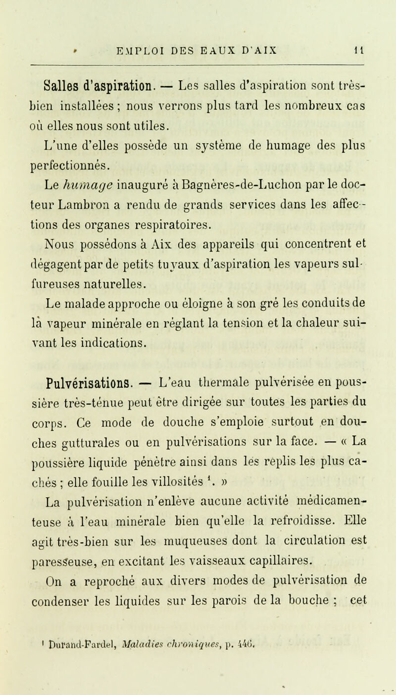 Salles d'aspiration. — Les salles d'aspiration sont très- bien installées ; nous verrons plus tard les nombreux cas où elles nous sont utiles. L'une d'elles possède un système de humage des plus perfectionnés. Le humage inauguré àBagnères-de-Luchon parle doc- teur Lambron a rendu de grands services dans les affec- tions des organes respiratoires. Nous possédons à Aix des appareils qui concentrent et dégagent par de petits tuyaux d'aspiration les vapeurs sul- fureuses naturelles. Le malade approche ou éloigne à son gré les conduits de là vapeur minérale en réglant la tension et la chaleur sui- vant les indications. Pulvérisations. — L'eau thermale pulvérisée en pous- sière très-ténue peut être dirigée sur toutes les parties du corps. Ce mode de douche s'emploie surtout en dou- ches gutturales ou en pulvérisations sur la face. — « La poussière liquide pénètre ainsi dans les replis les plus ca- chés ; elle fouille les villosités '. » La pulvérisation n'enlève aucune activité médicamen- teuse à l'eau minérale bien qu'elle la refroidisse. Elle agit très-bien sur les muqueuses dont la circulation est paresseuse, en excitant les vaisseaux capillaires. On a reproché aux divers modes de pulvérisation de condenser les liquides sur les parois de la bouche ; cet 1 Dufand-Pardel, Maladies chroniques, p. 44(3,