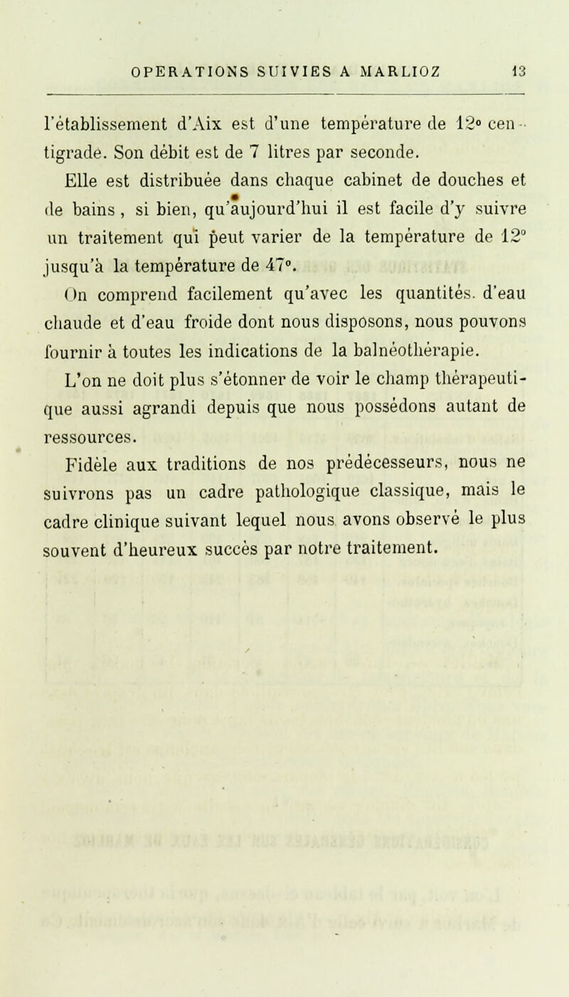 l'établissement d'Aix est d'une température de 12° cen tigrade. Son débit est de 7 litres par seconde. Elle est distribuée dans chaque cabinet de douches et de bains, si bien, qu'aujourd'hui il est facile d'y suivre un traitement qui peut varier de la température de 12° jusqu'à la température de 47°. ( >n comprend facilement qu'avec les quantités, d'eau chaude et d'eau froide dont nous disposons, nous pouvons fournir à toutes les indications de la balnéothérapie. L'on ne doit plus s'étonner de voir le champ thérapeuti- que aussi agrandi depuis que nous possédons autant de ressources. Fidèle aux traditions de nos prédécesseurs, nous ne suivrons pas un cadre pathologique classique, mais le cadre clinique suivant lequel nous avons observé le plus souvent d'heureux succès par notre traitement.