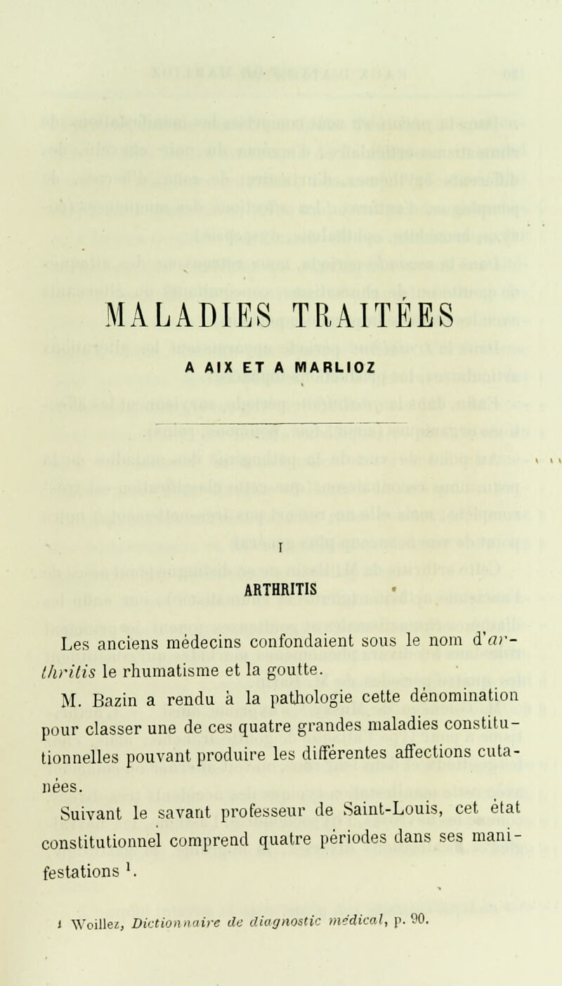 MALADIES TRAITEES A AIX ET A MARLIOZ I ARTHRITIS r- Les anciens médecins confondaient sous le nom d'fl thritis le rhumatisme et la goutte. M. Bazin a rendu à la pathologie cette dénomination pour classer une de ces quatre grandes maladies constitu- tionnelles pouvant produire les différentes affections cuta- nées. Suivant le savant professeur de Saint-Louis, cet état constitutionnel comprend quatre périodes dans ses mani- festations '. i Woillez, Dictionnaire de diagnostic médical, p. 90.